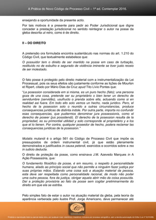 A Prática do Novo Código de Processo Civil – 1ª ed. Contemplar 2016.
Proibida a reprodução total ou parcial desta obra, por qualquer meio: eletrônico, mecânico, inclusive por processo xerográfico, sem a devida autorização do Editor (Lei nº 9.610/98).
ensejando a oportunidade da presente actio.
Por tais motivos é a presente para pedir ao Poder Jurisdicional que digne
conceder a prestação jurisdicional no sentido reintegrar o autor na posse da
gleba descrita ut retro, como é de direito.
II – DO DIREITO
A pretensão ora formulada encontra sustentáculo nas normas do art. 1.210 do
Código Civil, que textualmente estabelece que:
O possuidor tem o direito de ser mantido na posse em caso de turbação,
restituído no de esbulho e segurado de violência iminente se tiver justo receio
de ser molestado.
O fato posse é protegido pelo direito material com a instrumentalização da Lei
Processual, pois os seus efeitos são justamente conforme as lições de Mourlon
et Ripert, citado por Mário Dias da Cruz apud Tito Lívio Pontes que:
“La posession considerada em si misma, es un puro hecho (fato); una persona
goza de una cosa, pretende ser su proprietário o bien tener un derecho de
servidumbre (servidão), usufructo o prenda sobre ella, actuando como si en
realidad asi fuera. Em todo ello solo vemos un hecho, nada juridico. Pero, el
hecho de la posession solo o reunido a outras circunstancias, produce
consequencias juridicas de distinta indole. Por outra parte, importa no confundir
esas consequencias, que pudiermos denominar jura possessionis, como el
derecho de poseer (jus possidendi). El derecho de la posession resulta de la
propriedad, es su primordial utilidad y solo corresponde al proprietário y a los
que el lo tienen. Por contra, qualquier poseedor de hecho, podera reclamar las
consequencias juridicas de la posession.”
Mutatis mutandi é o artigo 561 do Código de Processo Civil que impõe os
pressupostos de ordem instrumental civil, já que estão plenamente
demonstrados e justificados in causa petendi, exercidos e ocorridos sobre a res
in iudicio deducta.
O direito de proteção da posse, como ensinava J.M. Azevedo Marques in A
Ação Possessória, que:
O fundamento filosófico da posse, é em resumo, o respeito à personalidade
humana, aliado ao princípio social que não permite a ninguém fazer justiça por
suas próprias mãos. Estando uma coisa sob a atuação material da pessoa,
esta deve ser respeitada como personalidade racional, de modo não poder
uma outra pessoa, fora da justiça, obrigar aquela abrir mão da coisa possuída.
Daí a proteção provisória ao fato da posse sem cogitar preliminarmente do
direito em que ela se estriba.
Pelo simples fato de estar o autor na atuação material da gleba, pela teoria da
aparência verberada pelo ilustre Prof. Jorge Americano, deve permanecer até
 