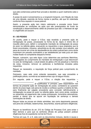 A Prática do Novo Código de Processo Civil – 1ª ed. Contemplar 2016.
Proibida a reprodução total ou parcial desta obra, por qualquer meio: eletrônico, mecânico, inclusive por processo xerográfico, sem a devida autorização do Editor (Lei nº 9.610/98).
que pelo contencioso judicial ficar provado e decidido a quem realmente cabe o
direito.
A posse do autor é ancianíssima ou a longissimi temporis, com filiação de mais
de uma década, exercida de forma mansa e pacífica, até que foi violentada
conforme ficou exposto in causa petendi.
Assim, a presente ação tem inteiro cabimento e procede como foram
demonstradas as condições da ação que são pressupostos de fundo de
constituição e desenvolvimento válido do processo que são: o interesse de agir
e a legitimatio ad causam.
III – DO PEDIDO
Ex positis, pede e requer a V.Exa. seja recebida a presente ação de
reintegração de posse, processada na forma da lei, digne in limine litis et
inaudita altera pars, deferir o competente mandado de reintegração de posse
do autor na referida gleba, evacuando os requeridos e seus prepostos que lá
forem encontrados, inclusive, advertindo-os de não cometer novo esbulho, sob
pena de incorrer em crime de desobediência de ordem judicial bem como ainda
incorrerem em preceito cominatório a ser estabelecido por este juízo em dias-
multas fixado no competente despacho liminar.
Requer, outrossim, que este digno Juízo determine aos senhores Meirinhos,
encarregados do cumprimento do mandado de reintegração e que descrevam
no auto de reintegração, o atual estado da gleba a fim de perpetuar a memória
da coisa, inclusive, remover os pertences e benfeitorias iniciadas pelos
requeridos.
Requer se necessário, a requisição de força policial para cumprimento do
mandado.
Outrossim, caso este Juízo entenda necessário, que seja procedida a
justificação prévia, ouvindo-se as testemunhas cujo rol segue incluso.
Em seguida, pede e requer a V.Exa. a citação dos requeridos –
____________________, ____________________, _________ e
____________________, já qualificados in principio, para responderem nos
termos da presente ação de reintegração de posse, contestá-la se quiserem
dentro do prazo legal, sob pena de revelia e confesso quanto a matéria de fato,
para finalmente ser julgada procedente para conceder definitivamente a
reintegração na posse do autor na referida gleba, bem como ainda, condenar
os requeridos ao pagamento das custas processuais, honorários advocatícios,
perdas e danos que se apurar em liquidação de sentença e demais
cominações de direito.
Requer todas as provas em direito admitidas, tais como depoimento pessoal,
sob pena de confissão, testemunhas, documentos, exame pericial e diligências.
Requer os benefícios do art. 212 do Código de Processo Civil, para evitar o
fator demora e para que os senhores oficiais de justiça possam praticar
diligências fora do expediente normal do Fórum.
Termos em que, D. e A. esta com os documentos inclusos, dando à causa o
 