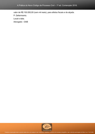 A Prática do Novo Código de Processo Civil – 1ª ed. Contemplar 2016.
Proibida a reprodução total ou parcial desta obra, por qualquer meio: eletrônico, mecânico, inclusive por processo xerográfico, sem a devida autorização do Editor (Lei nº 9.610/98).
valor de R$ 100.000,00 (cem mil reais), para efeitos fiscais e de alçada.
P. Deferimento.
Local e data.
Advogado - OAB
 
