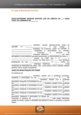 A Prática do Novo Código de Processo Civil – 1ª ed. Contemplar 2016.
Proibida a reprodução total ou parcial desta obra, por qualquer meio: eletrônico, mecânico, inclusive por processo xerográfico, sem a devida autorização do Editor (Lei nº 9.610/98).
67. Ação de Manutenção de Posse
EXCELENTÍSSIMO SENHOR DOUTOR JUIZ DE DIREITO DA __ª VARA
CÍVEL DA COMARCA DE _______
______________________, brasileiro, casado, agropecuarista, titular do
CPF/MF nº ______________________, e sua mulher d.
______________________, brasileira, do comércio, titular do CPF/MF nº
______________________, residentes e domiciliados na Chácara
______________________, município e comarca de
______________________, endereço eletrônico ____________, por seus
advogados e procuradores que esta subscrevem ut instrumentum de mand. j. –
______________________, inscrito na OAB sob o nº _____ e
______________________, inscrito na OAB sob o nº ____, com escritório
profissional na rua ______________________, nº ____, centro em
______________________, endereço eletrônico ____________, (onde
receberão as intimações de estilo), vêm, venia petita e com o devido respeito
perante V.Exa. propor competente
AÇÃO DE MANUTENÇÃO DE POSSE
em desfavor de
______________________, brasileiro, estado civil e profissão ignorados,
residente e domiciliado na rua ______________________, nº ____, em
___________; ________________, brasileiro, estado civil e profissão
ignorados, residente e domiciliado na rua ______________________, nº _____
em __________; _____________________, brasileiro, estado civil e profissão
ignorados, residente e domiciliado na rua _____________________, nº _____
em __________; _____________________, brasileiro, estado civil e profissão
ignorados, residente e domiciliado na rua _____________________, nº _____
em __________; _____________________, brasileiro, estado civil e profissão
ignorados, residente e domiciliado na rua _____________________, nº _____
em __________; _____________________, brasileiro, estado civil e profissão
ignorados, residente e domiciliado no distrito de _____________________,
município e comarca de _____________________, tudo pelas relevantes
razões de direito, justiça e equidade que passam a expor e ponderar o quanto
segue:
 