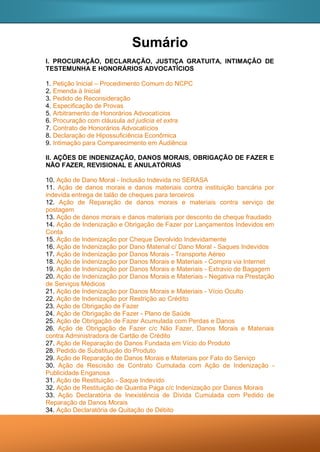 Sumário
I. PROCURAÇÃO, DECLARAÇÃO, JUSTIÇA GRATUITA, INTIMAÇÃO DE
TESTEMUNHA E HONORÁRIOS ADVOCATÍCIOS
1. Petição Inicial – Procedimento Comum do NCPC
2. Emenda à Inicial
3. Pedido de Reconsideração
4. Especificação de Provas
5. Arbitramento de Honorários Advocatícios
6. Procuração com cláusula ad judicia et extra
7. Contrato de Honorários Advocatícios
8. Declaração de Hipossuficiência Econômica
9. Intimação para Comparecimento em Audiência
II. AÇÕES DE INDENIZAÇÃO, DANOS MORAIS, OBRIGAÇÃO DE FAZER E
NÃO FAZER, REVISIONAL E ANULATÓRIAS
10. Ação de Dano Moral - Inclusão Indevida no SERASA
11. Ação de danos morais e danos materiais contra instituição bancária por
indevida entrega de talão de cheques para terceiros
12. Ação de Reparação de danos morais e materiais contra serviço de
postagem
13. Ação de danos morais e danos materiais por desconto de cheque fraudado
14. Ação de Indenização e Obrigação de Fazer por Lançamentos Indevidos em
Conta
15. Ação de Indenização por Cheque Devolvido Indevidamente
16. Ação de Indenização por Dano Material c/ Dano Moral - Saques Indevidos
17. Ação de Indenização por Danos Morais - Transporte Aéreo
18. Ação de Indenização por Danos Morais e Materiais - Compra via Internet
19. Ação de Indenização por Danos Morais e Materiais - Extravio de Bagagem
20. Ação de Indenização por Danos Morais e Materiais - Negativa na Prestação
de Serviços Médicos
21. Ação de Indenização por Danos Morais e Materiais - Vício Oculto
22. Ação de Indenização por Restrição ao Crédito
23. Ação de Obrigação de Fazer
24. Ação de Obrigação de Fazer - Plano de Saúde
25. Ação de Obrigação de Fazer Acumulada com Perdas e Danos
26. Ação de Obrigação de Fazer c/c Não Fazer, Danos Morais e Materiais
contra Administradora de Cartão de Crédito
27. Ação de Reparação de Danos Fundada em Vício do Produto
28. Pedido de Substituição do Produto
29. Ação de Reparação de Danos Morais e Materiais por Fato do Serviço
30. Ação de Rescisão de Contrato Cumulada com Ação de Indenização -
Publicidade Enganosa
31. Ação de Restituição - Saque Indevido
32. Ação de Restituição de Quantia Paga c/c Indenização por Danos Morais
33. Ação Declaratória de Inexistência de Dívida Cumulada com Pedido de
Reparação de Danos Morais
34. Ação Declaratória de Quitação de Débito
 