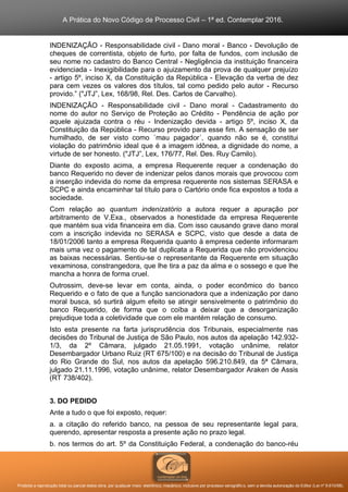 A Prática do Novo Código de Processo Civil – 1ª ed. Contemplar 2016.
Proibida a reprodução total ou parcial desta obra, por qualquer meio: eletrônico, mecânico, inclusive por processo xerográfico, sem a devida autorização do Editor (Lei nº 9.610/98).
INDENIZAÇÃO - Responsabilidade civil - Dano moral - Banco - Devolução de
cheques de correntista, objeto de furto, por falta de fundos, com inclusão de
seu nome no cadastro do Banco Central - Negligência da instituição financeira
evidenciada - Inexigibilidade para o ajuizamento da prova de qualquer prejuízo
- artigo 5º, inciso X, da Constituição da República - Elevação da verba de dez
para cem vezes os valores dos títulos, tal como pedido pelo autor - Recurso
provido.” ("JTJ”, Lex, 168/98, Rel. Des. Carlos de Carvalho).
INDENIZAÇÃO - Responsabilidade civil - Dano moral - Cadastramento do
nome do autor no Serviço de Proteção ao Crédito - Pendência de ação por
aquele ajuizada contra o réu - Indenização devida - artigo 5º, inciso X, da
Constituição da República - Recurso provido para esse fim. A sensação de ser
humilhado, de ser visto como ´mau pagador´, quando não se é, constitui
violação do patrimônio ideal que é a imagem idônea, a dignidade do nome, a
virtude de ser honesto. ("JTJ”, Lex, 176/77, Rel. Des. Ruy Camilo).
Diante do exposto acima, a empresa Requerente requer a condenação do
banco Requerido no dever de indenizar pelos danos morais que provocou com
a inserção indevida do nome da empresa requerente nos sistemas SERASA e
SCPC e ainda encaminhar tal título para o Cartório onde fica expostos a toda a
sociedade.
Com relação ao quantum indenizatório a autora requer a apuração por
arbitramento de V.Exa., observados a honestidade da empresa Requerente
que mantém sua vida financeira em dia. Com isso causando grave dano moral
com a inscrição indevida no SERASA e SCPC, visto que desde a data de
18/01/2006 tanto a empresa Requerida quanto à empresa cedente informaram
mais uma vez o pagamento de tal duplicata a Requerida que não providenciou
as baixas necessárias. Sentiu-se o representante da Requerente em situação
vexaminosa, constrangedora, que lhe tira a paz da alma e o sossego e que lhe
mancha a honra de forma cruel.
Outrossim, deve-se levar em conta, ainda, o poder econômico do banco
Requerido e o fato de que a função sancionadora que a indenização por dano
moral busca, só surtirá algum efeito se atingir sensivelmente o patrimônio do
banco Requerido, de forma que o coíba a deixar que a desorganização
prejudique toda a coletividade que com ele mantém relação de consumo.
Isto esta presente na farta jurisprudência dos Tribunais, especialmente nas
decisões do Tribunal de Justiça de São Paulo, nos autos da apelação 142.932-
1/3, da 2º Câmara, julgado 21.05.1991, votação unânime, relator
Desembargador Urbano Ruiz (RT 675/100) e na decisão do Tribunal de Justiça
do Rio Grande do Sul, nos autos da apelação 596.210.849, da 5ª Câmara,
julgado 21.11.1996, votação unânime, relator Desembargador Araken de Assis
(RT 738/402).
3. DO PEDIDO
Ante a tudo o que foi exposto, requer:
a. a citação do referido banco, na pessoa de seu representante legal para,
querendo, apresentar resposta a presente ação no prazo legal.
b. nos termos do art. 5º da Constituição Federal, a condenação do banco-réu
 