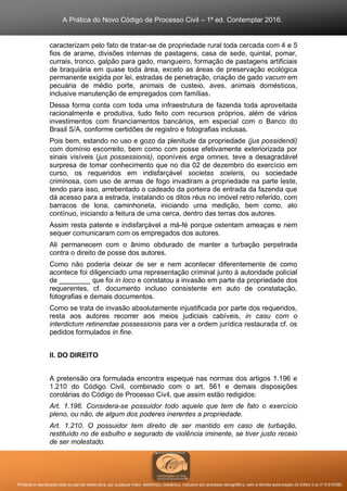A Prática do Novo Código de Processo Civil – 1ª ed. Contemplar 2016.
Proibida a reprodução total ou parcial desta obra, por qualquer meio: eletrônico, mecânico, inclusive por processo xerográfico, sem a devida autorização do Editor (Lei nº 9.610/98).
caracterizam pelo fato de tratar-se de propriedade rural toda cercada com 4 e 5
fios de arame, divisões internas de pastagens, casa de sede, quintal, pomar,
currais, tronco, galpão para gado, mangueiro, formação de pastagens artificiais
de braquiária em quase toda área, exceto as áreas de preservação ecológica
permanente exigida por lei, estradas de penetração, criação de gado vacum em
pecuária de médio porte, animais de custeio, aves, animais domésticos,
inclusive manutenção de empregados com famílias.
Dessa forma conta com toda uma infraestrutura de fazenda toda aproveitada
racionalmente e produtiva, tudo feito com recursos próprios, além de vários
investimentos com financiamentos bancários, em especial com o Banco do
Brasil S/A, conforme certidões de registro e fotografias inclusas.
Pois bem, estando no uso e gozo da plenitude da propriedade (jus possidendi)
com domínio escorreito, bem como com posse efetivamente exteriorizada por
sinais visíveis (jus possessionis), oponíveis erga omnes, teve a desagradável
surpresa de tomar conhecimento que no dia 02 de dezembro do exercício em
curso, os requeridos em indisfarçável societas sceleris, ou sociedade
criminosa, com uso de armas de fogo invadiram a propriedade na parte leste,
tendo para isso, arrebentado o cadeado da porteira de entrada da fazenda que
dá acesso para a estrada, instalando os ditos réus no imóvel retro referido, com
barracos de lona, caminhoneta, iniciando uma medição, bem como, ato
contínuo, iniciando a feitura de uma cerca, dentro das terras dos autores.
Assim resta patente e indisfarçável a má-fé porque ostentam ameaças e nem
sequer comunicaram com os empregados dos autores.
Ali permanecem com o ânimo obdurado de manter a turbação perpetrada
contra o direito de posse dos autores.
Como não poderia deixar de ser e nem acontecer diferentemente de como
acontece foi diligenciado uma representação criminal junto à autoridade policial
de ________ que foi in loco e constatou a invasão em parte da propriedade dos
requerentes, cf. documento incluso consistente em auto de constatação,
fotografias e demais documentos.
Como se trata de invasão absolutamente injustificada por parte dos requeridos,
resta aos autores recorrer aos meios judiciais cabíveis, in casu com o
interdictum retinendae possessionis para ver a ordem jurídica restaurada cf. os
pedidos formulados in fine.
II. DO DIREITO
A pretensão ora formulada encontra espeque nas normas dos artigos 1.196 e
1.210 do Código Civil, combinado com o art. 561 e demais disposições
corolárias do Código de Processo Civil, que assim estão redigidos:
Art. 1.196. Considera-se possuidor todo aquele que tem de fato o exercício
pleno, ou não, de algum dos poderes inerentes a propriedade.
Art. 1.210. O possuidor tem direito de ser mantido em caso de turbação,
restituído no de esbulho e segurado de violência iminente, se tiver justo receio
de ser molestado.
 