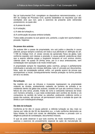 A Prática do Novo Código de Processo Civil – 1ª ed. Contemplar 2016.
Proibida a reprodução total ou parcial desta obra, por qualquer meio: eletrônico, mecânico, inclusive por processo xerográfico, sem a devida autorização do Editor (Lei nº 9.610/98).
Na Lei Instrumental Civil, completam os dispositivos retromencionados, o art.
561 do Código de Processo Civil, quando estabelece os requisitos que são
condições sine qua non, para o exercício da presente actio retinendae
possessionis, os quais são:
a) A posse do autor;
b) A turbação;
c) A data da turbação e,
d) A continuação da posse embora turbada.
Todos estão provados na sub specie iuris, portanto, a ação tem oportunidade e
procede. Vejamos:
Da posse dos autores
Os autores têm a posse da propriedade, ora sub judice e descrita in causa
petendi, porque sempre a exerceu em toda a sua plenitude cf. definição do art.
1.196 do Código Civil, cf. sinais visíveis da apreensão física da gleba, tudo
conforme exposto com clareza e precisão in causa petendi, podendo-se dizer
que a exerce referida posse a longissimi temporis et cum animus domini,
valendo dizer, há quase 30 (trinta) anos, por si e seus antecessores, sem
contestação nem oposição e de modo ininterrupto.
A propriedade sempre foi respeitada pelos vizinhos, porque é perfeitamente
individuada e cercada com divisas definidas, tudo cf. provado por documentos,
fotos, auto de constatação policial, enfim, um grande acervo de provas que
acompanham a inicial, consequentemente merece proteção na forma prevista
em lei e no direito.
Da turbação
Na medida em que os intrusos e invasores ingressaram na propriedade
violando as divisas, arrebentando cadeado da porteira de entrada e se
instalando dentro da gleba dos autores, ocasião em que ato contínuo iniciou a
feitura de uma cerca, picada, tirada de rumo e colocando barracos de lonas
com homens armados, o que resta evidenciado sem sombra de dúvida a vis
compulsiva no sentido de turbar ou esbulhar, praticando violência contra a
posse dos autores, até porque, ali permanecem contra a vontade de quem de
direito e com indisfarçável ameaça.
Da data da turbação
Conforme já foi dito in causa petendi, a referida turbação se deu mais ou
menos por volta do dia 02 de dezembro p.p., e tudo conforme demonstra as
fotos tiradas do local com sinais de alterações recentes e provado com a
diligência policial de constatação, documentos inclusos.
O que se pode observar é que tudo ocorreu de modo recentíssimo, o que
autoriza o exercício do procedimento especial da ação de manutenção de
 