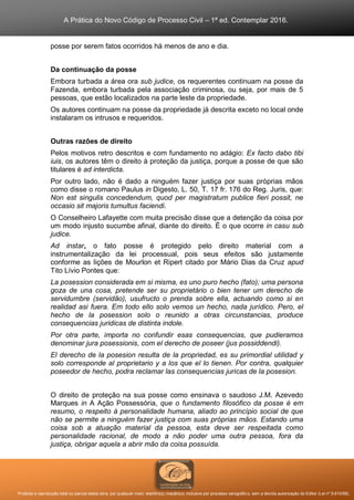 A Prática do Novo Código de Processo Civil – 1ª ed. Contemplar 2016.
Proibida a reprodução total ou parcial desta obra, por qualquer meio: eletrônico, mecânico, inclusive por processo xerográfico, sem a devida autorização do Editor (Lei nº 9.610/98).
posse por serem fatos ocorridos há menos de ano e dia.
Da continuação da posse
Embora turbada a área ora sub judice, os requerentes continuam na posse da
Fazenda, embora turbada pela associação criminosa, ou seja, por mais de 5
pessoas, que estão localizados na parte leste da propriedade.
Os autores continuam na posse da propriedade já descrita exceto no local onde
instalaram os intrusos e requeridos.
Outras razões de direito
Pelos motivos retro descritos e com fundamento no adágio: Ex facto dabo tibi
iuis, os autores têm o direito à proteção da justiça, porque a posse de que são
titulares é ad interdicta.
Por outro lado, não é dado a ninguém fazer justiça por suas próprias mãos
como disse o romano Paulus in Digesto, L. 50, T. 17 fr. 176 do Reg. Juris, que:
Non est singulis concedendum, quod per magistratum publice fieri possit, ne
occasio sit majoris tumultus faciendi.
O Conselheiro Lafayette com muita precisão disse que a detenção da coisa por
um modo injusto sucumbe afinal, diante do direito. É o que ocorre in casu sub
judice.
Ad instar, o fato posse é protegido pelo direito material com a
instrumentalização da lei processual, pois seus efeitos são justamente
conforme as lições de Mourlon et Ripert citado por Mário Dias da Cruz apud
Tito Lívio Pontes que:
La posession considerada em si misma, es uno puro hecho (fato); uma persona
goza de una cosa, pretende ser su proprietário o bien tener um derecho de
servidumbre (servidão), usufructo o prenda sobre ella, actuando como si en
realidad asi fuera. Em todo ello solo vemos un hecho, nada jurídico. Pero, el
hecho de la posession solo o reunido a otras circunstancias, produce
consequencias juridicas de distinta indole.
Por otra parte, importa no confundir esas consequencias, que pudieramos
denominar jura posessionis, com el derecho de poseer (jus possiddendi).
El derecho de la posesion resulta de la propriedad, es su primordial utilidad y
solo corresponde al proprietario y a los que el lo tienen. Por contra, qualquier
poseedor de hecho, podra reclamar las consequencias juricas de la posesion.
O direito de proteção na sua posse como ensinava o saudoso J.M. Azevedo
Marques in A Ação Possessória, que o fundamento filosófico da posse é em
resumo, o respeito à personalidade humana, aliado ao princípio social de que
não se permite a ninguém fazer justiça com suas próprias mãos. Estando uma
coisa sob a atuação material da pessoa, esta deve ser respeitada como
personalidade racional, de modo a não poder uma outra pessoa, fora da
justiça, obrigar aquela a abrir mão da coisa possuída.
 