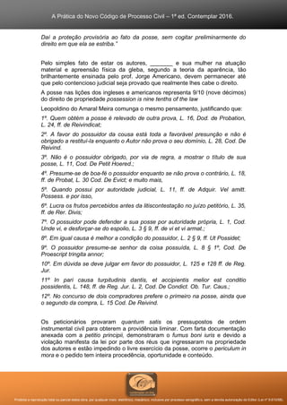 A Prática do Novo Código de Processo Civil – 1ª ed. Contemplar 2016.
Proibida a reprodução total ou parcial desta obra, por qualquer meio: eletrônico, mecânico, inclusive por processo xerográfico, sem a devida autorização do Editor (Lei nº 9.610/98).
Daí a proteção provisória ao fato da posse, sem cogitar preliminarmente do
direito em que ela se estriba.”
Pelo simples fato de estar os autores, _______ e sua mulher na atuação
material e apreensão física da gleba, segundo a teoria da aparência, tão
brilhantemente ensinada pelo prof. Jorge Americano, devem permanecer até
que pelo contencioso judicial seja provado que realmente lhes cabe o direito.
A posse nas lições dos ingleses e americanos representa 9/10 (nove décimos)
do direito de propriedade possession is nine tenths of the law
Leopoldino do Amaral Meira comunga o mesmo pensamento, justificando que:
1º. Quem obtém a posse é relevado de outra prova, L. 16, Dod. de Probation,
L. 24, ff. de Reivindicat;
2º. A favor do possuidor da cousa está toda a favorável presunção e não é
obrigado a restituí-la enquanto o Autor não prova o seu domínio, L. 28, Cod. De
Reivind.
3º. Não é o possuidor obrigado, por via de regra, a mostrar o título de sua
posse, L. 11, Cod. De Petit Hoered.;
4º. Presume-se de boa-fé o possuidor enquanto se não prova o contrário, L. 18,
ff. de Probat, L. 30 Cod. De Evict; e muito mais,
5º. Quando possui por autoridade judicial, L. 11, ff. de Adquir. Vel amitt.
Possess. e por isso,
6º. Lucra os frutos percebidos antes da litiscontestação no juízo petitório, L. 35,
ff. de Rer. Divis;
7º. O possuidor pode defender a sua posse por autoridade própria, L. 1, Cod.
Unde vi, e desforçar-se do espolio, L. 3 § 9, ff. de vi et vi armat.;
8º. Em igual causa é melhor a condição do possuidor, L. 2 § 9, ff. Ut Possidet;
9º. O possuidor presume-se senhor da coisa possuída, L. 8 § 1º, Cod. De
Proescript tringita annor;
10º. Em dúvida se deve julgar em favor do possuidor, L. 125 e 128 ff. de Reg.
Jur.
11º In pari causa turpitudinis dantis, et accipientis melior est conditio
possidentis, L. 148, ff. de Reg. Jur. L. 2, Cod. De Condict. Ob. Tur. Caus.;
12º. No concurso de dois compradores prefere o primeiro na posse, ainda que
o segundo da compra, L. 15 Cod. De Reivind.
Os peticionários provaram quantum satis os pressupostos de ordem
instrumental civil para obterem a providência liminar. Com farta documentação
anexada com a petitio principii, demonstraram o fumus boni iuris e devido a
violação manifesta da lei por parte dos réus que ingressaram na propriedade
dos autores e estão impedindo o livre exercício da posse, ocorre o periculum in
mora e o pedido tem inteira procedência, oportunidade e conteúdo.
 