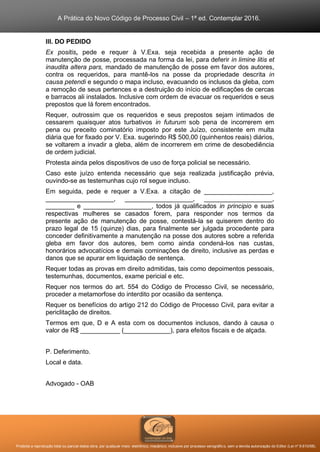 A Prática do Novo Código de Processo Civil – 1ª ed. Contemplar 2016.
Proibida a reprodução total ou parcial desta obra, por qualquer meio: eletrônico, mecânico, inclusive por processo xerográfico, sem a devida autorização do Editor (Lei nº 9.610/98).
III. DO PEDIDO
Ex positis, pede e requer à V.Exa. seja recebida a presente ação de
manutenção de posse, processada na forma da lei, para deferir in limine litis et
inaudita altera pars, mandado de manutenção de posse em favor dos autores,
contra os requeridos, para mantê-los na posse da propriedade descrita in
causa petendi e segundo o mapa incluso, evacuando os inclusos da gleba, com
a remoção de seus pertences e a destruição do início de edificações de cercas
e barracos ali instalados. Inclusive com ordem de evacuar os requeridos e seus
prepostos que lá forem encontrados.
Requer, outrossim que os requeridos e seus prepostos sejam intimados de
cessarem quaisquer atos turbativos in futurum sob pena de incorrerem em
pena ou preceito cominatório imposto por este Juízo, consistente em multa
diária que for fixado por V. Exa. sugerindo R$ 500,00 (quinhentos reais) diários,
se voltarem a invadir a gleba, além de incorrerem em crime de desobediência
de ordem judicial.
Protesta ainda pelos dispositivos de uso de força policial se necessário.
Caso este juízo entenda necessário que seja realizada justificação prévia,
ouvindo-se as testemunhas cujo rol segue incluso.
Em seguida, pede e requer a V.Exa. a citação de ___________________,
___________________, ___________________, ___________________,
________ e ___________________, todos já qualificados in principio e suas
respectivas mulheres se casados forem, para responder nos termos da
presente ação de manutenção de posse, contestá-la se quiserem dentro do
prazo legal de 15 (quinze) dias, para finalmente ser julgada procedente para
conceder definitivamente a manutenção na posse dos autores sobre a referida
gleba em favor dos autores, bem como ainda condená-los nas custas,
honorários advocatícios e demais cominações de direito, inclusive as perdas e
danos que se apurar em liquidação de sentença.
Requer todas as provas em direito admitidas, tais como depoimentos pessoais,
testemunhas, documentos, exame pericial e etc.
Requer nos termos do art. 554 do Código de Processo Civil, se necessário,
proceder a metamorfose do interdito por ocasião da sentença.
Requer os benefícios do artigo 212 do Código de Processo Civil, para evitar a
periclitação de direitos.
Termos em que, D e A esta com os documentos inclusos, dando à causa o
valor de R$ ___________ (_____________), para efeitos fiscais e de alçada.
P. Deferimento.
Local e data.
Advogado - OAB
 