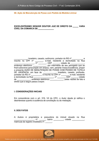 A Prática do Novo Código de Processo Civil – 1ª ed. Contemplar 2016.
Proibida a reprodução total ou parcial desta obra, por qualquer meio: eletrônico, mecânico, inclusive por processo xerográfico, sem a devida autorização do Editor (Lei nº 9.610/98).
68. Ação de Manutenção de Posse com Pedido de Medida Liminar
EXCELENTÍSSIMO SENHOR DOUTOR JUIZ DE DIREITO DA _____ VARA
CÍVEL DA COMARCA DE ______________
____________, brasileiro, casado, autônomo, portador do RG nº __________ e
inscrito no CPF nº _______, e-mail, residente e domiciliado na Rua
__________________, nº _______, CEP ______, cidade de ____________,
endereço eletrônico ____________, por intermédio de seu advogado que ao
final subscreve (procuração em anexo), vem, perante Vossa Excelência, propor
a presente AÇÃO DE MANUTENÇÃO DE POSSE COM PEDIDO DE TUTELA
DE URGÊNCIA, em face de ____________, brasileiro, casado, profissão,
portador do RG nº __________ e inscrito no CPF nº _______, e-mail, residente
e domiciliado na Rua __________________, nº _______, CEP ______, cidade
de ____________, endereço eletrônico ____________, pelas razões de fato e
direito que a seguir passa a expor.
I. CONSIDERAÇÕES INICIAIS
Em consonância com o art. 319, VII do CPC, o Autor desde já ratifica o
desinteresse quanto à audiência de conciliação ou de mediação.
II. DOS FATOS
A Autora é proprietária e possuidora do imóvel situado na Rua
__________________, nº. ______, bairro _________, cidade ___________,
matrícula de registro imobiliário nº. ______.
 