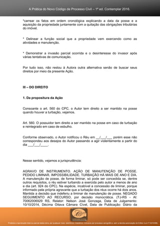 A Prática do Novo Código de Processo Civil – 1ª ed. Contemplar 2016.
Proibida a reprodução total ou parcial desta obra, por qualquer meio: eletrônico, mecânico, inclusive por processo xerográfico, sem a devida autorização do Editor (Lei nº 9.610/98).
*carrear os fatos em ordem cronológica explicando a data da posse e a
aquisição da propriedade juntamente com a quitação das obrigações tributárias
do imóvel.
* Delinear a função social que a propriedade vem exercendo como as
atividades e manutenção.
* Demonstrar a invasão parcial ocorrida e o desinteresse do invasor após
várias tentativas de comunicação.
Por tudo isso, não restou à Autora outra alternativa senão de buscar seus
direitos por meio da presente Ação.
III – DO DIREITO
1. Da propositura da Ação
Consoante o art. 560 do CPC, o Autor tem direito a ser mantido na posse
quando houver a turbação, vejamos.
Art. 560. O possuidor tem direito a ser mantido na posse em caso de turbação
e reintegrado em caso de esbulho.
Conforme observado, o Autor notificou o Réu em __/___/___ porém esse não
correspondeu aos desejos do Autor passando a agir violentamente a partir do
dia ___/___/____.
Nesse sentido, vejamos a jurisprudência:
AGRAVO DE INSTRUMENTO. AÇÃO DE MANUTENÇÃO DE POSSE.
PEDIDO LIMINAR. IMPOSSIBILIDADE. TURBAÇÃO HÁ MAIS DE ANO E DIA.
A manutenção de posse, de forma liminar, só pode ser concedida se, dentre
outros requisitos, o réu estiver turbando a exercida pelo autor a menos de ano
e dia (art. 924 do CPC). Na espécie, incabível a concessão de liminar, porque
informado pela própria agravante que a turbação dos réus ocorre há dois anos.
Mantida a decisão que indeferiu a liminar de manutenção de posse. NEGADO
SEGUIMENTO AO RECURSO, por decisão monocrática. (TJ-RS - AI:
70062006929 RS, Relator: Nelson José Gonzaga, Data de Julgamento:
10/10/2014, Décima Oitava Câmara Cível, Data de Publicação: Diário da
 