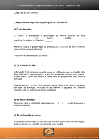 A Prática do Novo Código de Processo Civil – 1ª ed. Contemplar 2016.
Proibida a reprodução total ou parcial desta obra, por qualquer meio: eletrônico, mecânico, inclusive por processo xerográfico, sem a devida autorização do Editor (Lei nº 9.610/98).
Justiça do dia 13/10/2014).
2. Da prova dos requisitos exigidos pelo art. 561 do CPC
a) Prova da posse
A Autora é proprietária e possuidora do imóvel situado na Rua
__________________, nº. ______, bairro _________, cidade ___________,
matrícula de registro imobiliário nº. ______.
Manteve sempre a preservação da propriedade e a posse do bem conforme
documentos acostados (anexo).
* Explanar a funcionalidade do imóvel.
b) Da turbação do Réu
A turbação é demonstrada quando, após ser notificado sobre a invasão pelo
Réu, este restou inerte passando a agir de forma bruta e ríspida com o Autor.
Sendo assim, como não houve a perda total da propriedade está nítido a
turbação.
Consoante o art. 1.210 do CC o possuidor tem o direito a ser mantido na posse
em caso de turbação, restituído no de esbulho e segurado de violência
iminente, se tiver justo receio de ser molestado.
c) Da data da turbação
Conforme visto, a notificação está datada de ___/___/____, onde demonstra o
início da turbação.
d) Da continuação da posse
Consoante demonstrado o Autor ainda se mantém na posse do imóvel turbado,
pois seu terreno foi invadido parcialmente pelos fundos.
 