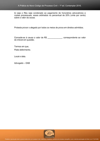 A Prática do Novo Código de Processo Civil – 1ª ed. Contemplar 2016.
Proibida a reprodução total ou parcial desta obra, por qualquer meio: eletrônico, mecânico, inclusive por processo xerográfico, sem a devida autorização do Editor (Lei nº 9.610/98).
b) seja o Réu seja condenado ao pagamento de honorários advocatícios e
custas processuais, esses arbitrados no percentual de 20% (vinte por cento)
sobre o valor da causa;
Protesta provar o alegado por todos os meios de prova em direitos admitidos.
Concede-se à causa o valor de R$ _____________, correspondente ao valor
do imóvel em questão.
Termos em que,
Pede deferimento.
Local e data.
Advogado – OAB
 