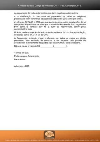 A Prática do Novo Código de Processo Civil – 1ª ed. Contemplar 2016.
Proibida a reprodução total ou parcial desta obra, por qualquer meio: eletrônico, mecânico, inclusive por processo xerográfico, sem a devida autorização do Editor (Lei nº 9.610/98).
no pagamento de verba indenizatória por dano moral causado à autora;
c. a condenação do banco-réu no pagamento de todas as despesas
processuais e em honorários advocatícios na base de 20% (vinte por cento);
d. ofício ao SERASA e SPC para que enviem a esse Juízo extrato a fim de se
comprovar a quantidade de dias que o nome da Requerente ficou negativada
bem como lá constará que foi o autor da negativação, sendo peça
comprobatória farta;
O Autor declara a opção de realização de audiência de conciliação/mediação,
de acordo com o art. 319, VII do CPC.
A Requerente pretende provar o alegado por todos os meios em direito
permitidos, sem exclusão de nenhum, e em especial pela juntada de
documentos e depoimento das partes e de testemunhas, caso necessário.
Dá-se à causa o valor de R$ ___________ (___________).
Termos em que,
Pede e espera Deferimento.
Local e data.
Advogado - OAB
 