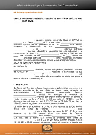 A Prática do Novo Código de Processo Civil – 1ª ed. Contemplar 2016.
Proibida a reprodução total ou parcial desta obra, por qualquer meio: eletrônico, mecânico, inclusive por processo xerográfico, sem a devida autorização do Editor (Lei nº 9.610/98).
69. Ação de Interdito Proibitório
EXCELENTÍSSIMO SENHOR DOUTOR JUIZ DE DIREITO DA COMARCA DE
_______ VARA CÍVEL
___________________, brasileiro, casado, pecuarista, titular do CPF/MF nº
________ e do RG nº ________ SSP, e sua mulher ___________________,
brasileira, casada, do lar, portadora do RG nº ________ SSP, ambos,
residentes e domiciliados na rua ____________________, nº
__________________, em ___________________, endereço eletrônico
____________, por seu advogado e procurador que esta subscreve – ut
instrumentum de mand. j. – ___________________, inscrito na OAB sob o nº
____, com escritório na rua ___________________, nº ____, centro, em
________ , endereço eletrônico ____________, (onde receberá as intimações
de estilo), vem, com o devido respeito perante V.Exa. propor competente
AÇÃO DE INTERDITO PROIBITÓRIO
em desfavor de
___________________, brasileiro, estado civil ignorado, pecuarista, portador
do CPF/MF nº ___________________, residente e domiciliado na rua
___________________, nº ___________________, em
___________________, tudo pelas relevantes razões de direito que passa a
expor e ponderar o quanto segue:
I – DOS FATOS
Conforme se infere dos inclusos documentos, os peticionários são senhores e
legítimos possuidores de uma gleba de terras rurais constante de
aproximadamente 1.250,00 hectares, denominada Fazenda
____________________, situada no município e comarca de
____________________, adquirida por força da escritura pública de compra e
venda, lavrada no livro nº 353, fls. 22 em data de 15/08/85, que foi
devidamente matriculada sob o nº R1/ 76.550, livro nº 02, ficha 01, em data de
15.08.85, com as seguintes características e confrontações:
Do marco MP-1, ao rumo de 13º 25’NE, a uma distância de 521,00 metros,
divisa com terras da Fazenda ______________________, atual
____________________, até o M.2. Daí, ao rumo de 89º 45’NE, a uma
distância de 1.212,00 metros, divisa com terras da Fazenda
______________________, atual Fazenda ______________________, até o
M.3. Daí, até o marco M.5, seguiu-se divisando com terras de
____________________, com o M.3 em 20º 45’SE e 210,00 metros; M.4 em
12º 10 SE e 50,00 metros, transpondo nesse alinhamento a estada que
 