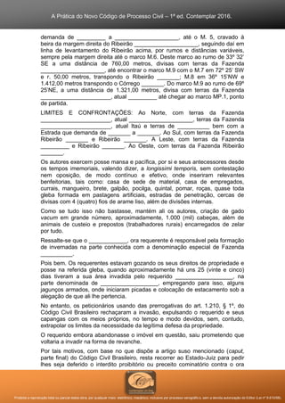 A Prática do Novo Código de Processo Civil – 1ª ed. Contemplar 2016.
Proibida a reprodução total ou parcial desta obra, por qualquer meio: eletrônico, mecânico, inclusive por processo xerográfico, sem a devida autorização do Editor (Lei nº 9.610/98).
demanda de _________ a ____________________, até o M. 5, cravado à
beira da margem direita do Ribeirão ____________________, seguindo daí em
linha de levantamento do Ribeirão acima, por rumos e distâncias variáveis,
sempre pela margem direita até o marco M.6. Deste marco ao rumo de 33º 32’
SE a uma distância de 760,00 metros, divisas com terras da Fazenda
____________________, até encontrar o marco M.9 com o M.7 em 72º 25’ SW
e r. 50,00 metros, transpondo o Ribeirão _______; M.8 em 36º 15’NW e
1.412,00 metros transpondo o Córrego _______. Do marco M.9 ao rumo de 69º
25’NE, a uma distância de 1.321,00 metros, divisa com terras da Fazenda
______________________, atual _________ até chegar ao marco MP.1, ponto
de partida.
LIMITES E CONFRONTAÇÕES: Ao Norte, com terras da Fazenda
______________________, atual ____________________, terras da Fazenda
______________________, atual Itaú e terras de __________ bem com a
Estrada que demanda de _______ a _______. Ao Sul, com terras da Fazenda
Ribeirão _______ e Ribeirão _______. A Leste, com terras da Fazenda
_________ e Ribeirão _______. Ao Oeste, com terras da Fazenda Ribeirão
_______.
Os autores exercem posse mansa e pacífica, por si e seus antecessores desde
os tempos imemoriais, valendo dizer, a longissimi temporis, sem contestação
nem oposição, de modo contínuo e efetivo, onde inseriram relevantes
benfeitorias, tais como: casa de sede de material, casa de empregados,
currais, mangueiro, brete, galpão, pocilga, quintal, pomar, roças, quase toda
gleba formada em pastagens artificiais, estradas de penetração, cercas de
divisas com 4 (quatro) fios de arame liso, além de divisões internas.
Como se tudo isso não bastasse, mantém ali os autores, criação de gado
vacum em grande número, aproximadamente, 1.000 (mil) cabeças, além de
animais de custeio e prepostos (trabalhadores rurais) encarregados de zelar
por tudo.
Ressalte-se que o ____________, ora requerente é responsável pela formação
de invernadas na parte conhecida com a denominação especial de Fazenda
__________.
Pois bem. Os requerentes estavam gozando os seus direitos de propriedade e
posse na referida gleba, quando aproximadamente há uns 25 (vinte e cinco)
dias tiveram a sua área invadida pelo requerido __________________, na
parte denominada de __________________, empregando para isso, alguns
jagunços armados, onde iniciaram picadas e colocação de estacamento sob a
alegação de que ali lhe pertencia.
No entanto, os peticionários usando das prerrogativas do art. 1.210, § 1º, do
Código Civil Brasileiro rechaçaram a invasão, expulsando o requerido e seus
capangas com os meios próprios, no tempo e modo devidos, sem, contudo,
extrapolar os limites da necessidade da legítima defesa da propriedade.
O requerido embora abandonasse o imóvel em questão, saiu prometendo que
voltaria a invadir na forma de revanche.
Por tais motivos, com base no que dispõe a artigo suso mencionado (caput,
parte final) do Código Civil Brasileiro, resta recorrer ao Estado-Juiz para pedir
lhes seja deferido o interdito proibitório ou preceito cominatório contra o ora
 
