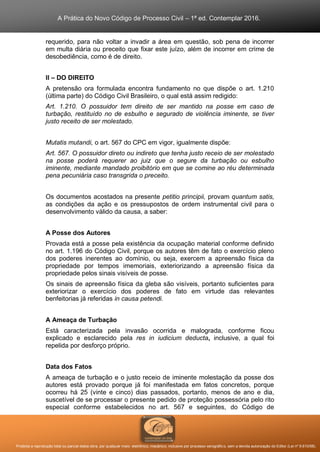 A Prática do Novo Código de Processo Civil – 1ª ed. Contemplar 2016.
Proibida a reprodução total ou parcial desta obra, por qualquer meio: eletrônico, mecânico, inclusive por processo xerográfico, sem a devida autorização do Editor (Lei nº 9.610/98).
requerido, para não voltar a invadir a área em questão, sob pena de incorrer
em multa diária ou preceito que fixar este juízo, além de incorrer em crime de
desobediência, como é de direito.
II – DO DIREITO
A pretensão ora formulada encontra fundamento no que dispõe o art. 1.210
(última parte) do Código Civil Brasileiro, o qual está assim redigido:
Art. 1.210. O possuidor tem direito de ser mantido na posse em caso de
turbação, restituído no de esbulho e segurado de violência iminente, se tiver
justo receito de ser molestado.
Mutatis mutandi, o art. 567 do CPC em vigor, igualmente dispõe:
Art. 567. O possuidor direto ou indireto que tenha justo receio de ser molestado
na posse poderá requerer ao juiz que o segure da turbação ou esbulho
iminente, mediante mandado proibitório em que se comine ao réu determinada
pena pecuniária caso transgrida o preceito.
Os documentos acostados na presente petitio principii, provam quantum satis,
as condições da ação e os pressupostos de ordem instrumental civil para o
desenvolvimento válido da causa, a saber:
A Posse dos Autores
Provada está a posse pela existência da ocupação material conforme definido
no art. 1.196 do Código Civil, porque os autores têm de fato o exercício pleno
dos poderes inerentes ao domínio, ou seja, exercem a apreensão física da
propriedade por tempos imemoriais, exteriorizando a apreensão física da
propriedade pelos sinais visíveis de posse.
Os sinais de apreensão física da gleba são visíveis, portanto suficientes para
exteriorizar o exercício dos poderes de fato em virtude das relevantes
benfeitorias já referidas in causa petendi.
A Ameaça de Turbação
Está caracterizada pela invasão ocorrida e malograda, conforme ficou
explicado e esclarecido pela res in iudicium deducta, inclusive, a qual foi
repelida por desforço próprio.
Data dos Fatos
A ameaça de turbação e o justo receio de iminente molestação da posse dos
autores está provado porque já foi manifestada em fatos concretos, porque
ocorreu há 25 (vinte e cinco) dias passados, portanto, menos de ano e dia,
suscetível de se processar o presente pedido de proteção possessória pelo rito
especial conforme estabelecidos no art. 567 e seguintes, do Código de
 