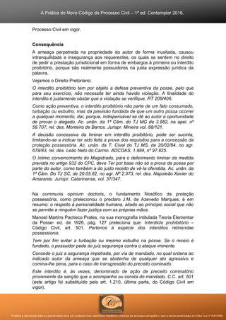 A Prática do Novo Código de Processo Civil – 1ª ed. Contemplar 2016.
Proibida a reprodução total ou parcial desta obra, por qualquer meio: eletrônico, mecânico, inclusive por processo xerográfico, sem a devida autorização do Editor (Lei nº 9.610/98).
Processo Civil em vigor.
Consequência
A ameaça perpetrada na propriedade do autor de forma inusitada, causou
intranquilidade e insegurança aos requerentes, os quais se sentem no direito
de pedir a prestação jurisdicional em forma de embargos à primeira ou interdito
proibitório, porque são realmente possuidores na justa expressão jurídica da
palavra.
Vejamos o Direito Pretoriano:
O interdito proibitório tem por objeto a defesa preventiva da posse, pelo que
para seu exercício, não necessita ter ainda havido violação. A finalidade do
interdito é justamente obstar que a violação se verifique. RT 209/406.
Como ação preventiva, o interdito proibitório não parte de um fato consumado,
turbação ou esbulho, mas da previsão fundada de que um outro possa ocorrer
a qualquer momento, daí, porque, indispensável se dê ao autor a oportunidade
de provar o alegado. Ac. unân. da 1ª Câm. do TJ MG de 3.882, na apel. nº
58.707, rel. des. Monteiro de Barros. Jurispr. Mineira vol. 88/121.
A decisão concessiva da liminar em interdito proibitório, pode ser sucinta,
limitando-se a indicar ter sido feita a prova dos requisitos para a concessão da
proteção possessória. Ac. unân. da T. Cível do TJ MS, de 20/02/84, no agr.
679/83, rel. des. Leão Neto do Carmo. ADCOAS, 1.984, nº 97.825.
O íntimo convencimento do Magistrado, para o deferimento liminar da medida
prevista no artigo 932 do CPC, deve Ter por base não só a prova da posse por
parte do autor, como também a do justo receito de vê-la ofendida. Ac. unân. da
1ª Câm. Do TJ SC, de 20.05.82, no agr. Nº 2.073, rel. des. Napoleão Xavier do
Amarante. Jurispr. Catarinense, vol. 37/347.
Na communis opinium doctoris, o fundamento filosófico da proteção
possessória, como prelecionou o preclaro J.M. de Azevedo Marques, é em
resumo: o respeito à personalidade humana, aliado ao princípio social que não
se permite a ninguém fazer justiça com as próprias mãos.
Manoel Martins Pacheco Prates, na sua monografia intitulada Teoria Elementar
da Posse- ed. de 1926, pág. 127 preleciona que: Interdicto prohibitório –
Código Civil, art. 501. Pertence à espécie dos interditos retinendae
possessionis.
Tem por fim evitar a turbação ou mesmo esbulho na posse. Se o receio é
fundado, o possuidor pede ao juiz segurança contra o ataque iminente.
Concede o juiz a segurança impetrada, por via de mandado, no qual ordena ao
indicado autor da ameaça que se abstenha de qualquer ato agressivo e
comina-lhe pena, para o caso de transgressão do preceito cominado.
Este interdito é, às vezes, denominado de ação de preceito cominatório
proveniente da sanção que o acompanha ou consta do mandado. C.C. art. 501
(este artigo foi substituído pelo art. 1.210, última parte, do Código Civil em
vigor).
 