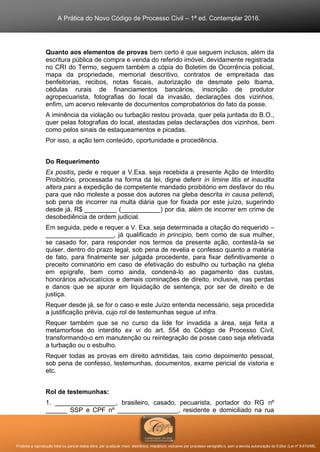A Prática do Novo Código de Processo Civil – 1ª ed. Contemplar 2016.
Proibida a reprodução total ou parcial desta obra, por qualquer meio: eletrônico, mecânico, inclusive por processo xerográfico, sem a devida autorização do Editor (Lei nº 9.610/98).
Quanto aos elementos de provas bem certo é que seguem inclusos, além da
escritura pública de compra e venda do referido imóvel, devidamente registrada
no CRI do Termo, seguem também a cópia do Boletim de Ocorrência policial,
mapa da propriedade, memorial descritivo, contratos de empreitada das
benfeitorias, recibos, notas fiscais, autorização de desmate pelo Ibama,
cédulas rurais de financiamentos bancários, inscrição de produtor
agropecuarista, fotografias do local da invasão, declarações dos vizinhos,
enfim, um acervo relevante de documentos comprobatórios do fato da posse.
A iminência da violação ou turbação restou provada, quer pela juntada do B.O.,
quer pelas fotografias do local, atestadas pelas declarações dos vizinhos, bem
como pelos sinais de estaqueamentos e picadas.
Por isso, a ação tem conteúdo, oportunidade e procedência.
Do Requerimento
Ex positis, pede e requer a V.Exa. seja recebida a presente Ação de Interdito
Proibitório, processada na forma da lei, digne deferir in limine litis et inaudita
altera pars a expedição de competente mandado proibitório em desfavor do réu
para que não moleste a posse dos autores na gleba descrita in causa petendi,
sob pena de incorrer na multa diária que for fixada por este juízo, sugerindo
desde já, R$ _________ (___________) por dia, além de incorrer em crime de
desobediência de ordem judicial.
Em seguida, pede e requer a V. Exa. seja determinada a citação do requerido –
___________________, já qualificado in principio, bem como de sua mulher,
se casado for, para responder nos termos da presente ação, contestá-la se
quiser, dentro do prazo legal, sob pena de revelia e confesso quanto a matéria
de fato, para finalmente ser julgada procedente, para fixar definitivamente o
preceito cominatório em caso de efetivação do esbulho ou turbação na gleba
em epígrafe, bem como ainda, condená-lo ao pagamento das custas,
honorários advocatícios e demais cominações de direito, inclusive, nas perdas
e danos que se apurar em liquidação de sentença, por ser de direito e de
justiça.
Requer desde já, se for o caso e este Juízo entenda necessário, seja procedida
a justificação prévia, cujo rol de testemunhas segue ut infra.
Requer também que se no curso da lide for invadida a área, seja feita a
metamorfose do interdito ex vi do art. 554 do Código de Processo Civil,
transformando-o em manutenção ou reintegração de posse caso seja efetivada
a turbação ou o esbulho.
Requer todas as provas em direito admitidas, tais como depoimento pessoal,
sob pena de confesso, testemunhas, documentos, exame pericial de vistoria e
etc.
Rol de testemunhas:
1. _________________, brasileiro, casado, pecuarista, portador do RG nº
______ SSP e CPF nº _________________, residente e domiciliado na rua
 