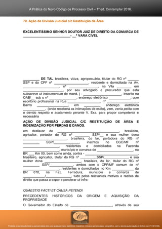 A Prática do Novo Código de Processo Civil – 1ª ed. Contemplar 2016.
Proibida a reprodução total ou parcial desta obra, por qualquer meio: eletrônico, mecânico, inclusive por processo xerográfico, sem a devida autorização do Editor (Lei nº 9.610/98).
70. Ação de Divisão Judicial c/c Restituição de Área
EXCELENTÍSSIMO SENHOR DOUTOR JUIZ DE DIREITO DA COMARCA DE
__________________________- __ª VARA CÍVEL
_________ DE TAL brasileira, viúva, agropecuária, titular do RG nº ______
SSP e do CPF nº ___________________, residente e domiciliada na Av.
____________________, nº ________________, na Vila ________ em
______________________, por seu advogado e procurador que esta
subscreve ut instrumentum de mand. j - _____________________, inscrito na
OAB/__ sob o nº _______________, endereço eletrônico ____________, com
escritório profissional na Rua __________________, nº _________________,
Bairro _________________, em _________ endereço eletrônico
____________, (onde receberá as intimações de estilo), vem, venia petita com
o devido respeito e acatamento perante V. Exa. para propor competente e
necessária
AÇÃO DE DIVISÃO JUDICIAL C/C RESTITUIÇÃO DE ÁREA E
INDENIZAÇÃO POR PERDAS E DANOS,
em desfavor de __________________________________, brasileiro,
agricultor, portador do RG nº ________ SSP/__ e sua mulher dona
________________________, brasileira, do lar, portadora do RG nº
_________ SSP/______________, inscritos no CGC/MF nº
____________________, residentes e domiciliados na Fazenda
____________________, município e comarca de ____________________, na
BR ___ Km 00, bem como ainda, contra - _____________________________,
brasileiro, agricultor, titular do RG nº _________SSP/_____________, e sua
mulher dona ____________________, brasileira, do lar, titular do RG nº
_________ SSP/_____________, ambos com o CPF/MF comum de nº
____________________, residentes e domiciliados no Km ____________ da
BR 070, na Faz. Ferradura, município e comarca de
____________/______________, tudo pelos relevantes motivos e razões de
direito que passa a expor e ponderar ut infra:
QUAESTIO FACTI ET CAUSA PETENDI
PRECEDENTES HISTÓRICOS DA ORIGEM E AQUISIÇÃO DA
PROPRIEDADE
O Governador do Estado de _______________________, através de seu
 