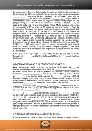 A Prática do Novo Código de Processo Civil – 1ª ed. Contemplar 2016.
Proibida a reprodução total ou parcial desta obra, por qualquer meio: eletrônico, mecânico, inclusive por processo xerográfico, sem a devida autorização do Editor (Lei nº 9.610/98).
Departamento de Terras e Colonização, fez pedir um título definitivo datado de
07 de janeiro de 1961, de aquisição de um lote de terras rurais denominado
“____________” constante de 6.693 hectares, naquela época, município de
____________/___ em favor do Adquirente - ____________, cujos limites e
confrontações foram individuados do seguinte modo: “configuração de um
polígono irregular... achando-se os respectivos marcos colocados: o 1º, na
mata, a 20 metros da margem esquerda do Rio da Morte, limitando com terras
do demarcante; o 2º, na mata, a 80 metros da margem direita do Ribeirão
Cabeceira da Ferradura, nos limites das terras do demarcante; distando 2.980
metros do 1º, ao rumo de 08º 53’ NW; o 3º, no cerrado, a 150 metros da
margem direita do Ribeirão Cabeceira da Ferradura, nos limites de terras
devolutas, distando 7.810 metros do 2º, ao rumo de 15º 33’ NW, servindo de
divisa natural entre o 2º e 3º marco a Cabeceira da Ferradura, margem direita;
o 4º, na várzea, a 250 metros da margem esquerda do Rio das Mortes,
limitando-se com terras devolutas, distando 14.400 metros do 3º, rumo de 37º
01’SW e a 11.340 metros do 1º, em dois rumos, servindo de divisa natural
entre o 1º e o 4º marcos, o Rio das Mortes, margem esquerda, como tudo
consta do memorial e planta que ficam arquivados no Departamento de Terras
e Colonização”.
Esta aquisição foi Registrada sob o nº 18.100 fls. 117 do livro 3.Q em 13 de
fevereiro de ________ no Cartório do Segundo Ofício de ____ que é Registro
Imobiliário.
ORIGEM DA COMUNHÃO E DA PROPRIEDADE DOS RÉUS:
Pela transcrição nº 25.159, fls. 40 do Livro 0 3U de 07 de agosto de ____, da
mesma circunscrição imobiliária da Capital de ______________________,
METADE do dito imóvel foi alienado por força da Escritura Pública, lavrada no
Cartório de __________________, livro 28 fls. 117 em 24 de janeiro de 1.963
de _________ e sua mulher, para a pessoa de _________, ou seja, 3.346,50
hectares que ficou em comum com o restante do lote, ou seja, ficou contida na
área maior de 6.693 hectares, do título original, tanto é que o roteiro descrito na
matrícula de _________ é o mesmo do título expedido pelo Estado.
_________ transmitiu para _________ e _________, conforme matrícula nº
1.642 do livro nº 02 de 28.3.77 do Cartório de Registro de Imóveis e 2º Ofício
de Notas de ____________/___.
_________ e _________ venderam para os suplicados - ____________ e outro
os 3.346,50 hectares (parte ideal) conforme consta da Matrícula nº 16.559, fls.
161 do livro 02 - BG de 27.10.1.980 do Cartório de Registro de Imóveis e 2º
Ofício de Notas de ____________/___ a mercê, de unificação e divisão
amigável somente entre os RR tudo absolutamente ineficaz e nulo de pleno
jure, ensejou o ingresso de uma ação anulatória também distribuída paralela a
este pedido de divisão. Assim, considera-se para efeito de divisão a transcrição
ut supra referida.
ORIGEM DA PROPRIEDADE DA AUTORA EM COMUM
A outra metade do título primitivo expedido pelo Estado ut supra referido,
 