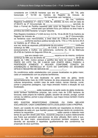 A Prática do Novo Código de Processo Civil – 1ª ed. Contemplar 2016.
Proibida a reprodução total ou parcial desta obra, por qualquer meio: eletrônico, mecânico, inclusive por processo xerográfico, sem a devida autorização do Editor (Lei nº 9.610/98).
consistente em 3.346,50 hectares que era de _________ DE TAL pela
transcrição nº 18.100 do Cartório de Registro de Imóveis de
____________/______________, foi transmitida aos herdeiros - _________,
_________, _________, ____________ e _________ DE TAL, conforme
Registros Imobiliários nº 1.832 e 1.836, fls. 260/262, do livro 3-B em data de
27.06.674 da 3ª Circunscrição de _______________________, servindo de
título o Formal de Partilha expedido pelo Juízo da Segunda Vara Cível de
____________/___ imóvel este que também ficou pro indiviso na área maior e
primitiva de 6.693 hectares “ut supra” descrita.
Pelo Registro Imobiliário nº 2.045 do livro 3-C fls. 16 de 26.08.74 do Cartório de
Registro de Imóveis de ____________/______________, da 3ª Circunscrição,
os herdeiros suso mencionados, a área ideal de 3.346,50 hectares ao Sr.
_________, conforme escritura pública lavrada às fls. 172v a 174v do livro 44-A
no Cartório do 6º Ofício de ____________/______________, _________ por
sua vez, tendo se separado judicialmente da ora autora - _________, conforme
sentença do MM. ____________/___ de 5.8.82, o imóvel passou a pertencer
exclusivamente à mulher, ora peticionaria, conforme Av. 03 da Matrícula
25.4790 do Cartório do Segundo Ofício de ____________/___.
_________, que era casado com _________, separou-se da mesma, conforme
sentença do MM Juiz de Direito de ____________/______________, de 05 de
agosto de 1.982, motivo porque a partilha dos bens do casal, O IMÓVEL
PARTE DO LOTE TAL DE 3.346,50 HAS (PARTE IDEAL) PASSOU A
PERTENCER SOMENTE À MULHER CONFORME CONSTA DA
AVERBAÇÃO E MATRÍCULA Nº 15.470 DO CARTÓRIO DO SEGUNDO
OFÍCIO E REGISTRO DE IMÓVEIS DE ____________/___.
Os condôminos estão estabelecidos com posses localizadas na gleba maior,
cada um estabelecido com as próprias benfeitorias.
_________ de Tal está localizada na parte leste da gleba, tendo
aproximadamente mais de 2.000 hectares de área preparada para plantio de
culturas temporárias, contém casa de sede rústica, cercas internas, curral,
pomar e pequenas pastagens, cujo mapa anexado mostra a situação de sua
localização.
_________ e _________ estão localizados na parte oeste da gleba dividenda,
tendo também benfeitorias próprias, tais como mais de 2.000 hectares de
lavouras, sede própria de material, galpão, secador de cereais, pocilga, quintal
cercas, luz elétrica, pomar e poço artesiano, cujo mapa incluso também mostra
a localização.
NÃO EXISTEM BENFEITORIAS COMUNS, OU PARA MELHOR
ESCLARECER, CADA CONDÔMINO ESTÁ LOCALIZADO COM A PRÓPRIA.
Assim, por ocasião do corte geodésico deverão ser respeitados os direitos de
localização de cada um, que mantém posses individuais dentro do condomínio,
embora os requeridos _________ e _________, estão usando e detendo mais
terras do que têm direito pelo título, causando prejuízos à autora relativamente
aos frutos que percebem pelo excesso de área utilizada. Bem certo é que,
dentro da área maior, possivelmente encontrará também excessos, que
deverão ser apurados e repartidos igualitariamente aos condôminos na
proporção de seus quinhões.
 