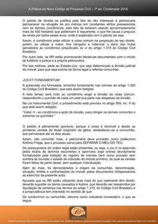 A Prática do Novo Código de Processo Civil – 1ª ed. Contemplar 2016.
Proibida a reprodução total ou parcial desta obra, por qualquer meio: eletrônico, mecânico, inclusive por processo xerográfico, sem a devida autorização do Editor (Lei nº 9.610/98).
O pedido de divisão se justifica pelo fato de não interessar à peticionaria
permanecer na situação de pro indiviso em constantes atritos possessórios
com os demais condôminos, pelo fato de estarem usando aproximadamente
mais de 400 hectares que pertencem à requerente, o que lhe causa o prejuízo
da renda por todos esses anos, onde é explorado com o plantio de soja.
Assim, o condômino pode utilizar a coisa comum na proporção de seu direito,
porém, se utilizar a maior, fica obrigado a indenizar o dano dos frutos
percebidos ao condômino prejudicado ex vi do artigo 1.319 do Código Civil
Brasileiro.
Por outro lado, os RR estão promovendo falcatruas documentais com o intuito
de ludibriar a justiça e a própria peticionária.
Por tais motivos, pede ao Estado-Juiz, que seja determinado a divisão judicial
do imóvel, para que seja extinta de forma legal a referida comunhão.
JUS ET FUNDAMENTUM
A pretensão ora formulada, encontra fundamento nas normas do artigo 1.320
do Código Civil Brasileiro, que está assim redigido:
A todo tempo será lícito ao condômino exigir a divisão da coisa comum,
respondendo o quinhão de cada um pela sua parte nas despesas da divisão.
Na Lei Instrumental Civil, o procedimento está previsto no artigo 569, inc. II do
que está assim redigido:
“Cabe: II - ao condômino a ação de divisão, para obrigar os demais consortes a
estremar os quinhões.”
O pedido é plenamente oportuno, porque a coisa é divisível e desde as
primeiras vendas do titular originário da gleba, estabeleceu-se a comunhão,
que permanece até os dias atuais.
Assim, não convindo mais, a peticionária deve proceder como preleciona
Antônio Fraga, que o processo serve para SEPARAR O MEU DO TEU.
Os pressupostos de ordem legal estão presentes, ou seja, o jus in re adquirido
pelos títulos de domínio escorreitos e oponíveis erga omnes devidamente
formalizados pela tradição do registro de imóveis bem como provado sem
sombra de dúvidas o estado de indivisão do imóvel primitivo, do qual as vendas
foram feitas de parte ideais, sem qualquer individuação.
Além do mais, foi demonstrados a origem da comunhão, denominação,
situação, limites e confrontações do imóvel, pelos documentos indispensáveis
ao exercício da presente actio.
Apurado que os RR estão utilizando área mais do que realmente têm direito,
deverão suportar os danos causados à Autora, que deverão ser ressarcidos por
liquidação de sentença nos termos do artigo 1.319, do Código Civil Brasileiro e
a jurisprudência tem orientado no sentido de que:
Do condomínio ou comunhão, decorre como inelutável consectário, o que se
segue.
 