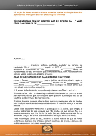 A Prática do Novo Código de Processo Civil – 1ª ed. Contemplar 2016.
Proibida a reprodução total ou parcial desta obra, por qualquer meio: eletrônico, mecânico, inclusive por processo xerográfico, sem a devida autorização do Editor (Lei nº 9.610/98).
11. Ação de danos morais e danos materiais contra instituição bancária
por indevida entrega de talão de cheques para terceiros
EXCELENTÍSSIMO SENHOR DOUTOR JUIZ DE DIREITO DA __ª VARA
CÍVEL DA COMARCA DE ________________
Autos nº.../...
______________, brasileiro, solteiro, profissão, portador da carteira de
identidade RG nº ____________, inscrito no CPF nº ___________, e-mail,
residente e domiciliado na rua _____________, nº ______, neste ato
representado por seu procurador que ao final subscreve, vem, respeitosamente
perante Vossa Excelência, propor a presente
AÇÃO DE INDENIZAÇÃO POR DANOS MORAIS E MATERIAIS
contra o Banco _____________, pessoa jurídica de direito privado, agência
____, central da Comarca de _________, situado na Av ___________, nº
____, bairro _________, CEP ________, a ser citado por via postal, para o que
vem aduzir e demonstrar o seguinte:
1. A autora é cliente do réu, em conta conjunta com seu filho...., sob nº....
Em meados de.... de.... o réu entregou talonário de cheques da conta da autora
para terceira pessoa, por puro engano, sem qualquer autorização dela ou de
seu filho, também titular da mesma conta.
Emitidos diversos cheques, alguns deles foram devolvidos por falta de fundos,
sem qualquer restrição do banco sacado quanto à indevida entrega a terceira
pessoa.
Esses fatos causaram transtornos e preocupações à autora, que chegou a
receber cobranças de tais cheques que não emitiu, eis que sempre foi, e é,
pessoa que pautou sua vida dentro da maior lisura e, dada sua maneira de ver
as coisas, chegou até a ficar doente com essa situação de incúria do réu.
Feita reclamação verbal ao réu, recebeu a autora notícia de que as folhas
restantes do talonário mal entregue seriam recolhidas de pronto, e sanados os
problemas gerados com esse procedimento.
 