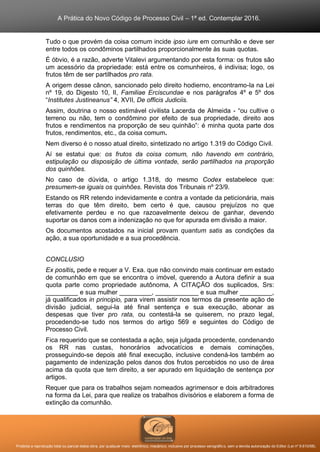 A Prática do Novo Código de Processo Civil – 1ª ed. Contemplar 2016.
Proibida a reprodução total ou parcial desta obra, por qualquer meio: eletrônico, mecânico, inclusive por processo xerográfico, sem a devida autorização do Editor (Lei nº 9.610/98).
Tudo o que provém da coisa comum incide ipso iure em comunhão e deve ser
entre todos os condôminos partilhados proporcionalmente às suas quotas.
É óbvio, é a razão, adverte Vitalevi argumentando por esta forma: os frutos são
um acessório da propriedade: está entre os comunheiros, é indivisa; logo, os
frutos têm de ser partilhados pro rata.
A origem desse cânon, sancionado pelo direito hodierno, encontramo-la na Lei
nº 19, do Digesto 10, II, Familiae Erciscundae e nos parágrafos 4º e 5º dos
“Institutes Justineanus” 4, XVII, De officis Judiciis.
Assim, doutrina o nosso estimável civilista Lacerda de Almeida - “ou cultive o
terreno ou não, tem o condômino por efeito de sua propriedade, direito aos
frutos e rendimentos na proporção de seu quinhão”: é minha quota parte dos
frutos, rendimentos, etc., da coisa comum.
Nem diverso é o nosso atual direito, sintetizado no artigo 1.319 do Código Civil.
Aí se estatui que: os frutos da coisa comum, não havendo em contrário,
estipulação ou disposição de última vontade, serão partilhados na proporção
dos quinhões.
No caso de dúvida, o artigo 1.318, do mesmo Codex estabelece que:
presumem-se iguais os quinhões. Revista dos Tribunais nº 23/9.
Estando os RR retendo indevidamente e contra a vontade da peticionária, mais
terras do que têm direito, bem certo é que, causou prejuízos no que
efetivamente perdeu e no que razoavelmente deixou de ganhar, devendo
suportar os danos com a indenização no que for apurada em divisão a maior.
Os documentos acostados na inicial provam quantum satis as condições da
ação, a sua oportunidade e a sua procedência.
CONCLUSIO
Ex positis, pede e requer a V. Exa. que não convindo mais continuar em estado
de comunhão em que se encontra o imóvel, querendo a Autora definir a sua
quota parte como propriedade autônoma, A CITAÇÃO dos suplicados, Srs:
_________ e sua mulher _________, ____________ e sua mulher _________,
já qualificados in principio, para virem assistir nos termos da presente ação de
divisão judicial, segui-la até final sentença e sua execução, abonar as
despesas que tiver pro rata, ou contestá-la se quiserem, no prazo legal,
procedendo-se tudo nos termos do artigo 569 e seguintes do Código de
Processo Civil.
Fica requerido que se contestada a ação, seja julgada procedente, condenando
os RR nas custas, honorários advocatícios e demais cominações,
prosseguindo-se depois até final execução, inclusive condená-los também ao
pagamento de indenização pelos danos dos frutos percebidos no uso de área
acima da quota que tem direito, a ser apurado em liquidação de sentença por
artigos.
Requer que para os trabalhos sejam nomeados agrimensor e dois arbitradores
na forma da Lei, para que realize os trabalhos divisórios e elaborem a forma de
extinção da comunhão.
 