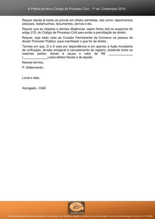 A Prática do Novo Código de Processo Civil – 1ª ed. Contemplar 2016.
Proibida a reprodução total ou parcial desta obra, por qualquer meio: eletrônico, mecânico, inclusive por processo xerográfico, sem a devida autorização do Editor (Lei nº 9.610/98).
Requer desde já todas as provas em direito admitidas, tais como: depoimentos
pessoais, testemunhas, documentos, perícia e etc.
Requer que as citações e demais diligências, sejam feitos sob os auspícios do
artigo 212, do Código de Processo Civil para evitar a periclitação de direito.
Requer, seja dado vista ao Curador Permanente da Comarca na pessoa do
doutor Promotor Público, para manifestar o que for de direito.
Termos em que, D e A esta por dependência e em apenso à Ação Anulatória
de unificação, divisão amigável e cancelamento de registro, existente entre as
mesmas partes, dando à causa o valor de R$ ______________
(______________) para efeitos fiscais e de alçada.
Nesses termos,
P. Deferimento.
Local e data.
Advogado - OAB
 