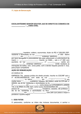A Prática do Novo Código de Processo Civil – 1ª ed. Contemplar 2016.
Proibida a reprodução total ou parcial desta obra, por qualquer meio: eletrônico, mecânico, inclusive por processo xerográfico, sem a devida autorização do Editor (Lei nº 9.610/98).
71. Ação de Demarcação
EXCELENTÍSSIMO SENHOR DOUTOR JUIZ DE DIREITO DA COMARCA DE
_______________ - __VARA CÍVEL
____________, brasileiro, solteiro, economista, titular do RG nº 000.000 SSP,
residente e domiciliado na rua ________________________, nº 000 - Bairro
_________ em _____/_____________, endereço eletrônico ____________,
por seus advogados e procuradores que esta subscrevem ut instrumentum de
mand. j - ____________________, inscrito na OAB/__ sob o nº 000 com
escritório na rua __________________, nº _____________, centro em
_____________/__ endereço eletrônico ____________, (onde receberá as
intimações de estilo), vem, venia petita, com o devido respeito perante V. Exa.
para propor competente
AÇÃO DE DEMARCAÇÃO
em desfavor de
EMPRESA TAL, pessoa jurídica de direito privado, inscrita no CGC/MF sob o
nº 00.000.000/0000-00, com sede na rua ___________________, nº
_____________, no bairro__________ em _______/__; _________ e sua
mulher dona _________, brasileiros, casados, ele médico, titular do CPF/MF nº
000000, ela do lar, residentes e domiciliados na Av. ____________________,
nº _____________, em _________/__ como donos do LOTEAMENTO JARDIM
TAL e da ÁREA A-3-RB, bem, como contra SUCESSORES DE _________, na
pessoa de _________ e s/m _________, brasileiros, casados, ele professor e
ela do lar, residentes e domiciliados na Rua __________________, nº
_____________, em _______/_____________, tudo pelo que passa a expor e
ponderar o quanto segue:
I – DOS FATOS
O peticionário, conforme se infere dos inclusos documentos, é senhor e
 