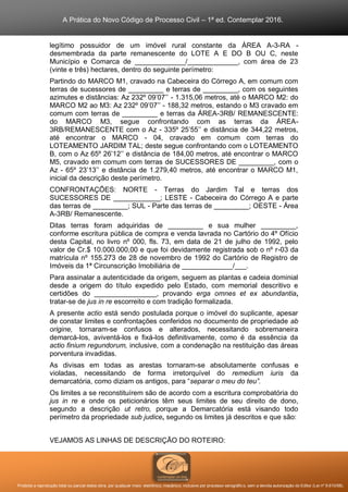 A Prática do Novo Código de Processo Civil – 1ª ed. Contemplar 2016.
Proibida a reprodução total ou parcial desta obra, por qualquer meio: eletrônico, mecânico, inclusive por processo xerográfico, sem a devida autorização do Editor (Lei nº 9.610/98).
legítimo possuidor de um imóvel rural constante da ÁREA A-3-RA -
desmembrada da parte remanescente do LOTE A E DO B OU C, neste
Município e Comarca de _____________/_____________, com área de 23
(vinte e três) hectares, dentro do seguinte perímetro:
Partindo do MARCO M1, cravado na Cabeceira do Córrego A, em comum com
terras de sucessores de _________ e terras de _________, com os seguintes
azimutes e distâncias: Az 232º 09’07’’ - 1.315,06 metros, até o MARCO M2: do
MARCO M2 ao M3: Az 232º 09’07’’ - 188,32 metros, estando o M3 cravado em
comum com terras de _________ e terras da ÁREA-3RB/ REMANESCENTE:
do MARCO M3, segue confrontando com as terras da ÁREA-
3RB/REMANESCENTE com o Az - 335º 25’55’’ e distância de 344,22 metros,
até encontrar o MARCO - 04, cravado em comum com terras do
LOTEAMENTO JARDIM TAL; deste segue confrontando com o LOTEAMENTO
B, com o Az 65º 26’12’’ e distância de 184,00 metros, até encontrar o MARCO
M5, cravado em comum com terras de SUCESSORES DE _________, com o
Az - 65º 23’13’’ e distância de 1.279,40 metros, até encontrar o MARCO M1,
inicial da descrição deste perímetro.
CONFRONTAÇÕES: NORTE - Terras do Jardim Tal e terras dos
SUCESSORES DE ____________; LESTE - Cabeceira do Córrego A e parte
das terras de _________; SUL - Parte das terras de _________; OESTE - Área
A-3RB/ Remanescente.
Ditas terras foram adquiridas de _________ e sua mulher _________,
conforme escritura pública de compra e venda lavrada no Cartório do 4º Ofício
desta Capital, no livro nº 000, fls. 73, em data de 21 de julho de 1992, pelo
valor de Cr.$ 10.000.000,00 e que foi devidamente registrada sob o nº r-03 da
matrícula nº 155.273 de 28 de novembro de 1992 do Cartório de Registro de
Imóveis da 1ª Circunscrição Imobiliária de _____________/___.
Para assinalar a autenticidade da origem, seguem as plantas e cadeia dominial
desde a origem do título expedido pelo Estado, com memorial descritivo e
certidões do ________________, provando erga omnes et ex abundantia,
tratar-se de jus in re escorreito e com tradição formalizada.
A presente actio está sendo postulada porque o imóvel do suplicante, apesar
de constar limites e confrontações conferidos no documento de propriedade ab
origine, tornaram-se confusos e alterados, necessitando sobremaneira
demarcá-los, aviventá-los e fixá-los definitivamente, como é da essência da
actio finium regundorum, inclusive, com a condenação na restituição das áreas
porventura invadidas.
As divisas em todas as arestas tornaram-se absolutamente confusas e
violadas, necessitando de forma irretorquível do remedium iuris da
demarcatória, como diziam os antigos, para “separar o meu do teu”.
Os limites a se reconstituírem são de acordo com a escritura comprobatória do
jus in re e onde os peticionários têm seus limites de seu direito de dono,
segundo a descrição ut retro, porque a Demarcatória está visando todo
perímetro da propriedade sub judice, segundo os limites já descritos e que são:
VEJAMOS AS LINHAS DE DESCRIÇÃO DO ROTEIRO:
 