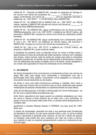 A Prática do Novo Código de Processo Civil – 1ª ed. Contemplar 2016.
Proibida a reprodução total ou parcial desta obra, por qualquer meio: eletrônico, mecânico, inclusive por processo xerográfico, sem a devida autorização do Editor (Lei nº 9.610/98).
LINHA Nº 01 - Partindo do MARCO M1, cravado na cabeceira do Córrego A,
em comum com terras de sucessores de _________ e terras de _________,
segue confrontando com terras de _________, com os seguintes azimutes e
distâncias: Az - 232º 09’07’’ - 1.315,06 metros, até o MARCO M2;
LINHA Nº 02 - Do MARCO M2 ao MARCO M3: Az - 232º 09’07’’ em 188,32
metros, estando o MARCO M3 cravado em comum com terras de _________ e
terras da Área-3RB/Remanescente;
LINHA Nº 03 - Do MARCO M3, segue confrontando com as terras da Área-
3RB/Remanescente, com o Az. 335º 25’55’’ e distância de 344,22 metros, até
encontrar o MARCO M4, cravado em comum com terras do Loteamento Jardim
Noroeste;
LINHA Nº 04 - Do MARCO M4, segue confrontando com o loteamento Jardim
A, com o Az - 65º 26’12’’ em distância de 184,00 metros, até encontrar o
MARCO M5, cravado em comum com terras dos sucessores de _________;
LINHA Nº 05 - Daí o Az - 65º 23’13’’ e distância de 1.279,40 metros, até
encontrar o MARCO M1, ponto inicial do roteiro.
A finalidade da presente actio é pretender tornar os rumos e limites certos e
determinados em face da confusão até então existente, inclusive com violações
das divisas, motivo porque, bate às portas da Justiça para pedir a necessária
prestação jurisdicional, no sentido de ser determinada a demarcatória, inclusive
com as restituições das partes invadidas como é de direito, sendo obrigatório o
ius vocatio dos suplicados em face dos interesses como confinantes.
II – DO DIREITO
No Direito Substantivo Civil, encontramos o fundamento jurídico nas normas do
artigo 569, pelo qual obriga seus confinantes a procederem com ele à
demarcação entre dois prédios, aviventando rumos apagados ou confusos e
renovando marcos destruídos ou arruinados.
As linhas in casu sub judice tornaram-se confusas e violadas, bem como a
maior parte dos marcos não se encontra mais no local, destruídos pelo apetite
indisfarçável de pessoas interessadas no açambarcamento da coisa alheia.
João de Sá Alburquerque in Divisão e Demarcação de Terras Particulares”, às
fls. 26, teve a oportunidade de prelecionar que:
Actio finium regundorum tem lugar quando se pretende estabelecer por meio
de rumos e marcos a linha divisória de um lado com o seu confinante, ou
porque nunca se houvesse tirado essa linha, ou porque tenha desaparecido ou
vestígios dela.
Igualmente o preclaro Macedo Soares in TERRAS, nos idos anos de 1.887,
disse que:
O direito de propriedade, garantido em toda a sua plenitude pela Constituição
da República do Império, ou não seria exercido sobre o solo, ou sê-lo-ia dando
origem a demandas e discórdia entre vizinhos, se não for o direito de separar
ou distinguir cada prédio dos seus contíguos, por meio de rumos e marcos,
que, estando à vista, se mostram perpetuamente a cada um à extensão do seu
domínio legal.
 