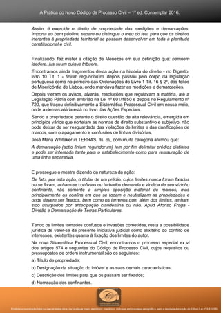 A Prática do Novo Código de Processo Civil – 1ª ed. Contemplar 2016.
Proibida a reprodução total ou parcial desta obra, por qualquer meio: eletrônico, mecânico, inclusive por processo xerográfico, sem a devida autorização do Editor (Lei nº 9.610/98).
Assim, é exercido o direito de propriedade das medições e demarcações.
Importa ao bem público, separe ou distingue o meu do teu, para que os direitos
inerentes à propriedade territorial se possam desenvolver em toda a plenitude
constitucional e civil.
Finalizando, faz mister a citação de Menezes em sua definição que: nemnem
laedere, jus suum cuique tribuere.
Encontramos ainda fragmentos desta ação na história do direito - no Digesto,
livro 10 Tit. 1 - finium regundorum, depois passou pelo corpo da legislação
portuguesa como no primeiro das Ordenações do Livro 1 Tit. 16 § 2º, dos feitos
de Misericórdia de Lisboa, onde mandava fazer as medições e demarcações.
Depois vieram os avisos, alvarás, resoluções que regulavam a matéria, até a
Legislação Pátria com embrião na Lei nº 601/1850 e depois no Regulamento nº
720, que traçou definitivamente a Sistemática Processual Civil em nosso meio,
onde a demarcatória está no livro das Ações Especiais.
Sendo a propriedade perante o direito questão de alta relevância, emergida em
princípios vários que norteiam as normas de direito substantivo e subjetivo, não
pode deixar de ser resguardada das violações de limites e das danificações de
marcos, com o apagamento e confusões de linhas divisórias.
José Maria Whitaker in TERRAS, fls. 69, com muita categoria afirmou que:
A demarcação (actio finium regundorum) tem por fim delimitar prédios distintos
e pode ser intentada tanto para o estabelecimento como para restauração de
uma linha separativa.
E prossegue o mestre dizendo da natureza da ação:
De fato, por esta ação, o titular de um prédio, cujos limites nunca foram fixados
ou se foram, acham-se confusos ou turbados demanda e vindica de seu vizinho
confinante, não somente a simples oposição material de marcos, mas
principalmente os confins em que se tocam e neutralizam as propriedades e
onde devem ser fixados, bem como os terrenos que, além dos limites, tenham
sido usurpados por antecipação clandestina ou não. Apud Afonso Fraga -
Divisão e Demarcação de Terras Particulares.
Tendo os limites tornados confusos e invasões cometidas, resta a possibilidade
jurídica de valer-se da presente iniciativa judicial como alixitério do conflito de
interesses, existentes quanto à fixação dos limites do autor.
Na nova Sistemática Processual Civil, encontramos o processo especial ex vi
dos artigos 574 e seguintes do Código de Processo Civil, cujos requisitos ou
pressupostos de ordem instrumental são os seguintes:
a) Título de propriedade;
b) Designação da situação do imóvel e as suas demais características;
c) Descrição dos limites para que os passam ser fixados;
d) Nomeação dos confinantes.
 