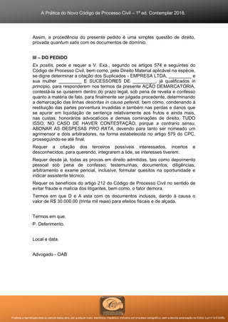A Prática do Novo Código de Processo Civil – 1ª ed. Contemplar 2016.
Proibida a reprodução total ou parcial desta obra, por qualquer meio: eletrônico, mecânico, inclusive por processo xerográfico, sem a devida autorização do Editor (Lei nº 9.610/98).
Assim, a procedência do presente pedido é uma simples questão de direito,
provada quantum satis com os documentos de domínio.
III – DO PEDIDO
Ex positis, pede e requer a V. Exa., segundo os artigos 574 e seguintes do
Código de Processo Civil, bem como, pelo Direito Material aplicável na espécie,
se digne determinar a citação dos Suplicados - EMPRESA LTDA, _________ e
sua mulher _________ E SUCESSORES DE _________, já qualificados in
principio, para responderem nos termos da presente AÇÃO DEMARCATÓRIA,
contestá-la se quiserem dentro do prazo legal, sob pena de revelia e confesso
quanto à matéria de fato, para finalmente ser julgada procedente, determinando
a demarcação das linhas descritas in causa petendi, bem como, condenando à
restituição das partes porventura invadidas e também nas perdas e danos que
se apurar em liquidação de sentença relativamente aos frutos e ainda mais,
nas custas, honorários advocatícios e demais cominações de direito, TUDO
ISSO, NO CASO DE HAVER CONTESTAÇÃO, porque a contrario sensu,
ABONAR AS DESPESAS PRO RATA, devendo para tanto ser nomeado um
agrimensor e dois arbitradores, na forma estabelecida no artigo 579 do CPC,
prosseguindo-se até final.
Requer a citação dos terceiros possíveis interessados, incertos e
desconhecidos, para querendo, integrarem a lide, se interesses tiverem.
Requer desde já, todas as provas em direito admitidas, tais como depoimento
pessoal sob pena de confesso; testemunhas; documentos; diligências;
arbitramento e exame pericial, inclusive, formular quesitos na oportunidade e
indicar assistente técnico.
Requer os benefícios do artigo 212 do Código de Processo Civil no sentido de
evitar fraude e malícia dos litigantes, bem como, o fator demora.
Termos em que D e A esta com os documentos inclusos, dando à causa o
valor de R$ 30.000,00 (trinta mil reais) para efeitos fiscais e de alçada.
Termos em que,
P. Deferimento.
Local e data.
Advogado - OAB
 