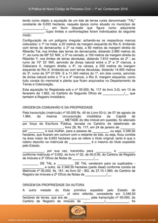 A Prática do Novo Código de Processo Civil – 1ª ed. Contemplar 2016.
Proibida a reprodução total ou parcial desta obra, por qualquer meio: eletrônico, mecânico, inclusive por processo xerográfico, sem a devida autorização do Editor (Lei nº 9.610/98).
tendo como objeto a aquisição de um lote de terras rurais denominado “TAL”
constante de 6.693 hectares, naquela época como situado no município de
____________/__ em favor daquele que figura como adquirente
____________, cujos limites e confrontações foram individuados do seguinte
modo:
Configuração de um polígono irregular; achando-se os respectivos marcos
colocados: o 1º na mata, a 20 metros da margem esquerda do Rio X, limitando
com terras do demarcante; o 2º na mata, a 80 metros da margem direita do
Ribeirão Tal, nos limites das terras do demarcante; distando 2.980 metros do
1º, ao rumo de 08º 53’ NW, o 3º no cerrado, a 150 metros da margem direita do
Ribeirão Y, nos limites de terras devolutas, distando 7.810 metros do 2º ; ao
rumo de 15º 33’ NW; servindo de divisa natural entre o 2º e 3º marcos, a
Cabeceira X, margem direita; o 4º, na várzea, a 250 metros da margem
esquerda do Rio X, limitando-se com terras devolutas, distando 14.400 metros
do 3º, rumo de 37º 01’SW. E a 11.340 metros do 1º, em dois rumos, servindo
de divisa natural entre o 1º e o 4º marcos, o Rio X, margem esquerda, como
tudo consta do memorial e planta que ficam arquivados no Departamento de
Terras e Colonização.
Esta aquisição foi Registrada sob o nº 00.000, fls. 117 do livro 3-Q, em 13 de
fevereiro de 1.962, no Cartório do Segundo Ofício de ____________/__ que
também é Registro Imobiliário.
ORIGEM DA COMUNHÃO E DA PROPRIEDADE
Pela transcrição (matrícula) nº 00.000 fls. 40 do Livro 03-U, de 07 de agosto de
1.964, da mesma circunscrição imobiliária da Capital de
_______________________, METADE do dito imóvel em questão, foi alienado
por força da Escritura Pública, lavrada no Cartório de tabelionato de
_______________________, livro 28, fls. 117, em 24 de janeiro de ________,
por _________ e sua mulher, para a pessoa de _________, ou seja, 3.346,50
hectares, que ficaram em comum com o restante do lote, ou seja, ficou contida
na área maior de 6.693 hectares que se refere o título original, tanto é que o
roteiro descrito na matrícula de ____________ é o mesmo do título expedido
pelo Estado.
____________, por sua vez, transmitiu para _________ e _________,
conforme matrícula nº 0.002, do livro nº 02, de 00.0.00, do Cartório de Registro
de Imóveis e 2º Ofício de Notas de ____________/__.
_________ DE TAL e _________ DE TAL venderam para os suplicados -
____________ e outro, os 3.346,50 hectares (parte ideal) conforme consta da
Matrícula nº 00.000, fls. 161, do livro 02 - BG, de 27.10.1.980, do Cartório de
Registro de Imóveis e 2º Ofício de Notas de ____________/__.
ORIGEM DA PROPRIEDADE DA AUTORA
A outra metade do título primitivo expedido pelo Estado de
_______________________, ut retro referido, consistente em 3.346,50
hectares de terras, que era de ____________ pela transcrição nº 00.000, do
Cartório de Registro de Imóveis de ____________/_____________, foi
 
