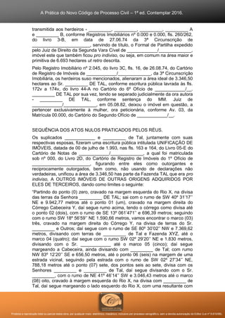 A Prática do Novo Código de Processo Civil – 1ª ed. Contemplar 2016.
Proibida a reprodução total ou parcial desta obra, por qualquer meio: eletrônico, mecânico, inclusive por processo xerográfico, sem a devida autorização do Editor (Lei nº 9.610/98).
transmitida aos herdeiros - _________, _________, _________, _________ A
e _________ B, conforme Registros Imobiliários nº 0.000 e 0.000, fls. 260/262,
do livro 3-B, em data de 27.06.74 da 3ª Circunscrição de
_______________________, servindo de título, o Formal de Partilha expedido
pelo Juiz de Direito da Segunda Vara Cível de ____________/_____________,
imóvel este que também ficou pro indiviso, ou seja, em comum na área maior e
primitiva de 6.693 hectares ut retro descrita.
Pelo Registro Imobiliário nº 2.045, do livro 3C, fls. 16, de 26.08.74, do Cartório
de Registro de Imóveis de ____________/_____________, da 3ª Circunscrição
Imobiliária, os herdeiros suso mencionados, alienaram a área ideal de 3.346,50
hectares ao Sr. _________ DE TAL, conforme escritura pública lavrada às fls.
172v a 174v, do livro 44-A no Cartório do 6º Ofício de ____________/__.
_________ DE TAL por sua vez, tendo se separado judicialmente da ora autora
- _________ DE TAL, conforme sentença do MM. Juiz de
____________/_____________, em 05.08.82, deixou o imóvel em questão, a
pertencer exclusivamente à mulher, ora peticionária, conforme Av. 03, da
Matrícula 00.000, do Cartório do Segundo Ofício de ____________/__.
SEQUÊNCIA DOS ATOS NULOS PRATICADOS PELOS RÉUS.
Os suplicados ____________ e _________ de Tal, juntamente com suas
respectivas esposas, fizeram uma escritura pública intitulada UNIFICAÇÃO DE
IMÓVEIS, datada de 00 de julho de 1.993, nas fls. 163 e 164, do Livro 05-E do
Cartório de Notas de ____________/_____________, a qual foi matriculada
sob nº 000, do Livro 2D, do Cartório de Registro de Imóveis do 1º Ofício de
_______________________, figurando entre eles como outorgantes e
reciprocamente outorgados, bem como, não usando de declarações não
verdadeiras, unificou a área de 3.346,50 has parte da Fazenda TAL que era pro
indiviso, A OUTROS IMÓVEIS DE OUTRAS ORIGENS ADQUIRIDOS POR
ELES DE TERCEIROS, dando como limites o seguinte:
“Partindo do ponto (0) zero, cravado na margem esquerda do Rio X, na divisa
das terras da Senhora _________ DE TAL; sai com o rumo de SW 40º 31’17’’
NE e 9.942,77 metros até o ponto 01 (um), cravado na margem direita do
Córrego Cabeceira Y, daí segue rumo acima, tendo o córrego como divisa até
o ponto 02 (dois), com o rumo de SE 13º 061’471’’ e 696,39 metros; seguindo
com o rumo SW 18º 56’59’’ NE 1.590,66 metros, vamos encontrar o marco (03)
três, cravado na margem direita do Córrego Y, na divisa de terras do Sr.
_________ e Outros; daí segue com o rumo de SE 80º 30’02’’ NW e 7.369,62
metros, divisando com terras de _________ de Tal e Fazenda XYZ, até o
marco 04 (quatro); daí segue com o rumo SW 02º 29’20’’ NE e 1.830 metros,
divisando com o Sr. ____________ até o marco 05 (cinco); daí segue
margeando a Cabeceira, ainda divisando com _________ de Tal; com rumo
NW 83º 12’20’’ SE e 656,50 metros, até o ponto 06 (seis) na margem de uma
estrada vicinal, seguindo pela estrada com o rumo de SW 02º 27’34’’ NE,
788,18 metros até o ponto (07) sete, dos pontos seis ao sete, divisa com os
Senhores _________ e _________ de Tal, daí segue divisando com o Sr.
_________, com o rumo de NE 41º 46’14’’ SW e 3.046,43 metros até o marco
(08) oito, cravado à margem esquerda do Rio X, na divisa com _________ de
Tal, daí segue margeando o lado esquerdo do Rio X, com uma resultante com
 