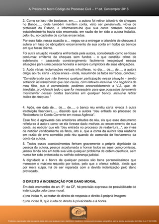 A Prática do Novo Código de Processo Civil – 1ª ed. Contemplar 2016.
Proibida a reprodução total ou parcial desta obra, por qualquer meio: eletrônico, mecânico, inclusive por processo xerográfico, sem a devida autorização do Editor (Lei nº 9.610/98).
2. Como se isso não bastasse, em...., a autora foi retirar talonário de cheques
no Banco...., onde também mantém conta, visto ser pensionista, viúva de
professor do Estado, e informaram-lhe que sua conta corrente naquele
estabelecimento havia sido encerrada, em razão de ter sido a autora incluída,
pelo réu, no cadastro de contas encerradas.
Por esse fato, nessa ocasião o.... negou-se a entregar o talonário de cheques à
autora em face do obrigatório encerramento de sua conta em todos os bancos
em que fosse cliente.
Foi outra situação vexatória enfrentada pela autora, considerada como se fosse
contumaz emitente de cheques sem fundos - o que constitui crime de
estelionato - causando constrangimento facilmente imaginável nessas
situações para uma pessoa honesta e sempre cumpridora de suas obrigações.
3. Após várias reclamações verbais infrutíferas, no dia.... de.... de...., a autora
dirigiu ao réu carta - cópia anexa - onde, resumindo os fatos narrados, concluiu:
“Considerando que não tivemos qualquer participação nessa situação - senão
sofrendo os transtornos que isso causa, com reflexos inclusive nos negócios de
meu filho, que é comerciante, pedimos encarecidamente a V.S. que, de
imediato, providencie tudo o que for necessário para que possamos livremente
movimentar nossas contas bancárias em qualquer banco, inclusive retirar
talões de cheques.”
4. Após, em data de.... de.... de...., o banco réu emitiu carta levada à outra
instituição financeira,...., dizendo que a autora “deu entrada no processo de
Reabertura de Conta Corrente em nossa Agência”.
Esse fato é agravante das anteriores atitudes do réu, eis que esse documento
referiu-se à autora como se ela tivesse dado motivos ao encerramento de sua
conta, ao noticiar que ela “deu entrada no processo de reabertura...”, ao invés
de noticiar veridicamente os fatos, isto é, que a conta da autora fora reaberta
em razão de erro cometido pelo réu quando do comando de fechamento da
conta da autora.
5. Todos esses acontecimentos feriram gravemente a própria dignidade da
pessoa da autora, pessoa acostumada a honrar todos os seus compromissos,
jamais tendo tido em toda sua vida qualquer problema de ordem creditícia, sem
nunca ter sido protestada ou sofrido cobrança judicial.
A dignidade e a honra de qualquer pessoa são bens personalíssimos que
merecem o máximo respeito por todos, pelo que a ofensa sofrida, ainda que
por mera culpa, há de ser reparada com a devida indenização pelo dano
provocado.
O DIREITO À INDENIZAÇÃO POR DANO MORAL
Em dois momentos do art. 5º, da CF, há previsão expressa de possibilidade de
indenização pelo dano moral:
a) no inciso V, ao tratar do direito de resposta e direito à própria imagem;
b) no inciso X, que cuida do direito à privacidade e à honra.
 
