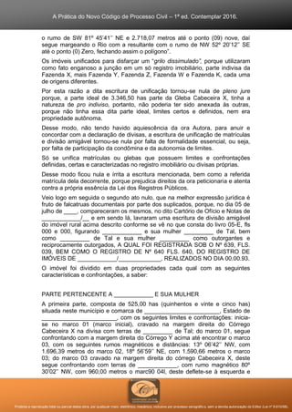 A Prática do Novo Código de Processo Civil – 1ª ed. Contemplar 2016.
Proibida a reprodução total ou parcial desta obra, por qualquer meio: eletrônico, mecânico, inclusive por processo xerográfico, sem a devida autorização do Editor (Lei nº 9.610/98).
o rumo de SW 81º 45’41’’ NE e 2.718,07 metros até o ponto (09) nove, daí
segue margeando o Rio com a resultante com o rumo de NW 52º 20’12’’ SE
até o ponto (0) Zero, fechando assim o polígono”.
Os imóveis unificados para disfarçar um “grilo dissimulado”, porque utilizaram
como fato enganoso a junção em um só registro imobiliário, parte indivisa da
Fazenda X, mais Fazenda Y, Fazenda Z, Fazenda W e Fazenda K, cada uma
de origens diferentes.
Por esta razão a dita escritura de unificação tornou-se nula de pleno jure
porque, a parte ideal de 3.346,50 has parte da Gleba Cabeceira X, tinha a
natureza de pro indiviso, portanto, não poderia ter sido anexada às outras,
porque não tinha essa dita parte ideal, limites certos e definidos, nem era
propriedade autônoma.
Desse modo, não tendo havido aquiescência da ora Autora, para anuir e
concordar com a declaração de divisas, a escritura de unificação de matrículas
e divisão amigável tornou-se nula por falta de formalidade essencial, ou seja,
por falta de participação da condômina e da autonomia de limites.
Só se unifica matrículas ou glebas que possuem limites e confrontações
definidas, certas e caracterizadas no registro imobiliário ou divisas próprias.
Desse modo ficou nula e írrita a escritura mencionada, bem como a referida
matrícula dela decorrente, porque prejudica direitos da ora peticionaria e atenta
contra a própria essência da Lei dos Registros Públicos.
Veio logo em seguida o segundo ato nulo, que na melhor expressão jurídica é
fruto de falcatruas documentais por parte dos suplicados, porque, no dia 05 de
julho de ____, compareceram os mesmos, no dito Cartório de Ofício e Notas de
____________/__ e em sendo lá, lavraram uma escritura de divisão amigável
do imóvel rural acima descrito conforme se vê no que consta do livro 05-E, fls
000 e 000, figurando ____________ e sua mulher _________ de Tal, bem
como _________ de Tal e sua mulher _________ como outorgantes e
reciprocamente outorgados, A QUAL FOI REGISTRADA SOB O Nº 639, FLS.
039, BEM COMO O REGISTRO DE Nº 640 FLS. 640, DO REGISTRO DE
IMÓVEIS DE ____________/_____________, REALIZADOS NO DIA 00.00.93.
O imóvel foi dividido em duas propriedades cada qual com as seguintes
características e confrontações, a saber:
PARTE PERTENCENTE A ____________ E SUA MULHER
A primeira parte, composta de 525,00 has (quinhentos e vinte e cinco has)
situada neste município e comarca de _______________________, Estado de
_______________________, com os seguintes limites e confrontações: inicia-
se no marco 01 (marco inicial), cravado na margem direita do Córrego
Cabeceira X na divisa com terras de _________ de Tal; do marco 01, segue
confrontando com a margem direita do Córrego Y acima até encontrar o marco
03, com os seguintes rumos magnéticos e distâncias: 13º 06’42’’ NW, com
1.696,39 metros do marco 02, 18º 56’59’’ NE, com 1.590,66 metros o marco
03; do marco 03 cravado na margem direita do córrego Cabeceira X, deste
segue confrontando com terras de ____________, com rumo magnético 80º
30’02’’ NW, com 960,00 metros o marc90 04l, deste deflete-se à esquerda e
 