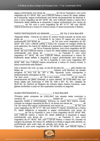 A Prática do Novo Código de Processo Civil – 1ª ed. Contemplar 2016.
Proibida a reprodução total ou parcial desta obra, por qualquer meio: eletrônico, mecânico, inclusive por processo xerográfico, sem a devida autorização do Editor (Lei nº 9.610/98).
segue confrontando com terras de _________ de Tal ou Fazenda Z, com rumo
magnético de 41º 08’42’’ NW, com 3.000,00 metros o marco 05; deste, deflete-
se à esquerda; segue confrontando com terras remanescentes da fazenda X,
com o rumo magnético de 63º 30’00’’ SE, com 2.860,00 metros o marco 06 e
finalmente deste deflete-se à esquerda e segue confrontando com terras de
_________ de Tal, com o rumo magnético de 40º 31’17’’ NE com 300,00
metros encontra-se o marco 01 (marco inicial). E assim encerrando o Roteiro.
PARTE PERTENCENTE AO SENHOR _________ DE TAL E SUA MULHER
“Segunda Gleba - Inicia-se no marco 01 (marco inicial) cravado na divisa com
terras de ____________ e Fazenda X, do marco 01 segue por uma cerca
confrontando com terras de _________ de Tal com rumo magnético de 02º
29’20’’ SW. Com 1.380,00 metros o marco 02; cravado na margem direita de
uma cabeceira. Do marco 02, deflete-se à esquerda e segue confrontando com
terras de _________ de Tal ou Fazenda Adriana, com rumo magnético de 65º
00’00’’ SE com 4.840,00 metros, o marco 03, deste deflete à esquerda e segue
confrontando com terras de ____________ ou Fazenda X, com rumo
magnético 41º 08’42’’ NE com 3.000,00 metros, encontra-se o marco 04,
finalmente deste deflete à esquerda e segue confrontando com terras de
____________, _________ de Tal e Fazenda Z, com rumo magnético 80º
30’02’’ NW, com 7.369,62 metros encontra-se o marco 01 (marco inicial). E
assim encerrando este Roteiro”.
Veio o terceiro ato nulo, ou seja, no dia 05 de julho de _____, pelo Cartório de
Notas de ____________/_____________, fizeram uma escritura de divisão
amigável no livro 5-E fls. 167 e 268, figurando como outorgantes e
reciprocamente outorgados os Srs. ____________ e sua mulher _________ de
Tal, bem como _________ de Tal e sua mulher _________ de tal, sobre o
remanescente da gleba unificada ut supra referida, de 6.354,4893 has, que
foram objeto das matrículas nº 638, fls. 638 e 641, fls. 641, datadas de
05.07.93, do Cartório de Registro de Imóveis desta mesma Comarca, cujas
glebas conferidas a cada um dos suplicados consistiu no seguinte:
GLEBA PERTENCENTE A ____________ E SUA MULHER
“Primeira parte composta de 2.652,2447 has situada neste município e
comarca de _______________________, Estado de ____________; com os
seguintes limites e confrontações: Inicia-se no marco M-0 (marco inicial),
cravado na margem esquerda do Rio X, na divisa com terras de _________ de
Tal. Do marco M-0 segue confrontando com terras de _________ de Tal, com
rumo magnético de 40º 31’17’’ NE com 9.642,77 metros, encontra-se o marco
01, deste deflete-se à esquerda e segue confrontando com terras de
_________ de Tal ou Fazenda X, com o rumo magnético de 63º 30’00’’ NW,
com 2.860,00 metros o marco 02, deste deflete-se à esquerda e segue
confrontando com terras de ____________ ou Fazenda Y, com rumo
magnético de 41º 08’42’’ SW, com 7.720,00 metros; o marco 03, cravado na
margem da estrada. Do marco 03, deflete-se à direita e segue pela estrada; ou
confrontando pelo outro lado da estrada com terras de ____________, ou
Fazenda Z; com rumo magnético de 76º 00’00’’ NW, com 400,00 metros o
 