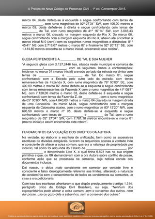 A Prática do Novo Código de Processo Civil – 1ª ed. Contemplar 2016.
Proibida a reprodução total ou parcial desta obra, por qualquer meio: eletrônico, mecânico, inclusive por processo xerográfico, sem a devida autorização do Editor (Lei nº 9.610/98).
marco 04, deste deflete-se à esquerda e segue confrontando com terras de
____________, com rumo magnético de 02º 27’34’’ SW, com 100,00 metros o
marco 05, deste deflete-se à direita e segue confrontando com terras de
_________ de Tal, com rumo magnético de 41º 16’’14’’ SW, com 3.046,43
metros o marco 06, cravado na margem esquerda do Rio X. Do marco 06,
segue confrontando com a margem esquerda do Rio X, abaixo até encontrar o
marco inicial M-0 (zero) com os seguintes rumos magnéticos e distâncias: 81º
45’41’’ NE com 2.718,07 metros o marco 07 e finalmente 52º 20’’12’’ SE, com
1.414,80 metros encontra-se o marco inicial, encerrando este roteiro”.
GLEBA PERTENCENTE A _________ DE TAL E SUA MULHER
“A segunda gleba com 2.127,2446 has, situada neste município e comarca de
____________/_____________, com os seguintes limites e confrontações:
Inicia-se no marco 01 (marco inicial) cravado ao lado da estrada na divisa com
terras de ____________ e _________ de Tal. Do marco 01, segue
confrontando com a Estrada pelo outro lado da estrada, com terras
remanescentes da Fazenda X, com rumo magnético de 76º 00’00’’ SE, com
400,00 metros o marco 02, deste deflete-se à esquerda e segue confrontando
com terras remanescentes da Fazenda X com o rumo magnético de 41º 08’4’’
NE, com 7.720,00 metros o marco 03, deste deflete-se à esquerda e segue
confrontando com terras da Fazenda Z, de _________, com o rumo magnético
de 65º 00’00’’ NW, com 4.840,00 metros o marco 04 cravado na margem direita
de uma Cabeceira. Do marco M-04, segue confrontando com a margem
esquerda da Cabeceira abaixo, com o rumo magnético de 83º 12’20’’ NW, com
696,50 metros o marco nº 05, deste deflete-se à esquerda e segue
confrontando com terras de ____________ e _________ de Tal, com o rumo
magnético de 02º 27’34’’ SW, com 7.781,18 metros encontra-se o marco 01
(marco inicial) e assim encerrando este roteiro”.
FUNDAMENTOS DA VIOLAÇÃO DOS DIREITOS DA AUTORA
Na verdade, ao elaborar a escritura de unificação, bem como as sucessivas
escrituras de divisões amigáveis, tiveram os requeridos apenas a vontade livre
e consciente de alterar a coisa comum, que era a natureza de propriedade pro
indiviso, tal como foi adquirida do Estado de _______________________, por
____________ e denominado Lote X, o qual tinha 6.693 has na sua origem
primitiva e que, os RR demandavam com a ora Autora sobre conflito de posse,
conforme ação que se processou na comarca, cuja notícia consta dos
documentos inclusos.
Daí nasceu o dolus malo consistente em cometer por vontade livre e
consciente o falso ideologicamente referente aos limites, alterando a natureza
de condomínio sem o consentimento de todos os condôminos ou consortes, in
casu a ora peticionaria.
Com isso tais escrituras afrontaram o que dispõe precipuamente o artigo 1.314,
parágrafo único do Código Civil Brasileiro, ou seja, “Nenhum dos
coproprietários pode alterar a coisa comum, sem o consenso dos outros, nem
dar posse, uso ou gozo dela a estranhos, sem o consenso dos outros”.
 