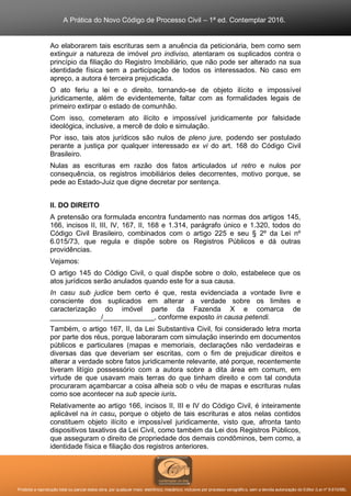 A Prática do Novo Código de Processo Civil – 1ª ed. Contemplar 2016.
Proibida a reprodução total ou parcial desta obra, por qualquer meio: eletrônico, mecânico, inclusive por processo xerográfico, sem a devida autorização do Editor (Lei nº 9.610/98).
Ao elaborarem tais escrituras sem a anuência da peticionária, bem como sem
extinguir a natureza de imóvel pro indiviso, atentaram os suplicados contra o
princípio da filiação do Registro Imobiliário, que não pode ser alterado na sua
identidade física sem a participação de todos os interessados. No caso em
apreço, a autora é terceira prejudicada.
O ato feriu a lei e o direito, tornando-se de objeto ilícito e impossível
juridicamente, além de evidentemente, faltar com as formalidades legais de
primeiro extirpar o estado de comunhão.
Com isso, cometeram ato ilícito e impossível juridicamente por falsidade
ideológica, inclusive, a mercê de dolo e simulação.
Por isso, tais atos jurídicos são nulos de pleno jure, podendo ser postulado
perante a justiça por qualquer interessado ex vi do art. 168 do Código Civil
Brasileiro.
Nulas as escrituras em razão dos fatos articulados ut retro e nulos por
consequência, os registros imobiliários deles decorrentes, motivo porque, se
pede ao Estado-Juiz que digne decretar por sentença.
II. DO DIREITO
A pretensão ora formulada encontra fundamento nas normas dos artigos 145,
166, incisos II, III, IV, 167, II, 168 e 1.314, parágrafo único e 1.320, todos do
Código Civil Brasileiro, combinados com o artigo 225 e seu § 2º da Lei nº
6.015/73, que regula e dispõe sobre os Registros Públicos e dá outras
providências.
Vejamos:
O artigo 145 do Código Civil, o qual dispõe sobre o dolo, estabelece que os
atos jurídicos serão anulados quando este for a sua causa.
In casu sub judice bem certo é que, resta evidenciada a vontade livre e
consciente dos suplicados em alterar a verdade sobre os limites e
caracterização do imóvel parte da Fazenda X e comarca de
_____________/_____________, conforme exposto in causa petendi.
Também, o artigo 167, II, da Lei Substantiva Civil, foi considerado letra morta
por parte dos réus, porque laboraram com simulação inserindo em documentos
públicos e particulares (mapas e memoriais, declarações não verdadeiras e
diversas das que deveriam ser escritas, com o fim de prejudicar direitos e
alterar a verdade sobre fatos juridicamente relevante, até porque, recentemente
tiveram litígio possessório com a autora sobre a dita área em comum, em
virtude de que usavam mais terras do que tinham direito e com tal conduta
procuraram açambarcar a coisa alheia sob o véu de mapas e escrituras nulas
como soe acontecer na sub specie iuris.
Relativamente ao artigo 166, incisos II, III e IV do Código Civil, é inteiramente
aplicável na in casu, porque o objeto de tais escrituras e atos nelas contidos
constituem objeto ilícito e impossível juridicamente, visto que, afronta tanto
dispositivos taxativos da Lei Civil, como também da Lei dos Registros Públicos,
que asseguram o direito de propriedade dos demais condôminos, bem como, a
identidade física e filiação dos registros anteriores.
 