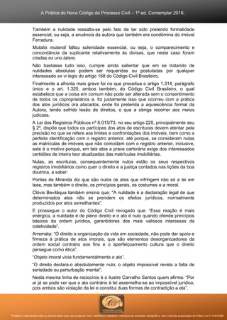 A Prática do Novo Código de Processo Civil – 1ª ed. Contemplar 2016.
Proibida a reprodução total ou parcial desta obra, por qualquer meio: eletrônico, mecânico, inclusive por processo xerográfico, sem a devida autorização do Editor (Lei nº 9.610/98).
Também a nulidade ressalta-se pelo fato de ter sido preterido formalidade
essencial, ou seja, a anuência da autora que também era condômina do imóvel
Ferradura.
Mutatis mutandi faltou solenidade essencial, ou seja, o comparecimento e
concordância da suplicante relativamente às divisas, que neste caso foram
criadas ex uno latere.
Não bastasse tudo isso, cumpre ainda salientar que em se tratando de
nulidades absolutas podem ser requeridas ou postuladas por qualquer
interessado ex vi legis do artigo 168 do Código Civil Brasileiro.
Finalmente a afronta mais grave foi no que preceitua o artigo 1.314, parágrafo
único e o art. 1.320, ambos também, do Código Civil Brasileiro, o qual
estabelece que a coisa em comum não pode ser alterada sem o consentimento
de todos os coproprietários e, foi justamente isso que ocorreu com a prática
dos atos jurídicos ora atacados, onde foi preterida a aquiescência formal da
Autora, tendo sofrido lesão de direitos, o que a obriga recorrer aos meios
judiciais.
A Lei dos Registros Públicos nº 6.015/73, no seu artigo 225, principalmente seu
§ 2º, dispõe que todos os partícipes dos atos de escrituras devem atentar pela
precisão no que se refere aos limites e confrontações dos imóveis, bem como a
perfeita identificação com o registro anterior, até porque, se consideram nulas
as matrículas de imóveis que não coincidam com o registro anterior, inclusive,
este é o motivo porque, em tais atos a praxe cartorária exige dos interessados
certidões de inteiro teor atualizadas das matrículas imobiliárias.
Nulas, as escrituras, consequentemente nulos estão os seus respectivos
registros imobiliários como quer o direito e a justiça contados nas lições da boa
doutrina, a saber:
Pontes de Miranda diz que são nulos os atos que infringem não só a lei em
tese, mas também o direito, os princípios gerais, os costumes e a moral.
Clóvis Beviláqua também ensina que: “A nulidade é a declaração legal de que
determinados atos não se prendem os efeitos jurídicos, normalmente
produzidos por atos semelhantes”.
E prossegue o autor do Código Civil revogado que: “Essa reação é mais
enérgica, a nulidade é de pleno direito e o ato é nulo quando ofende princípios
básicos da ordem jurídica, garantidores dos mais valiosos interesses da
coletividade”.
Arremata: “O direito e organização da vida em sociedade, não pode dar apoio e
firmeza à prática de atos imorais, que são elementos desorganizadores da
ordem social contrário aos fins e o aperfeiçoamento cultura que o direito
persegue como ética”.
“Objeto imoral vicia fundamentalmente o ato”.
“O direito declara-o absolutamente nulo; o objeto impossível revela a falta de
seriedade ou perturbação mental”.
Nesta mesma linha de raciocínio é o ilustre Carvalho Santos quem afirma: “Por
aí já se pode ver que o ato contrário à lei assemelha-se ao impossível jurídico,
pois ambos são violação da lei e constitui duas formas de contradição a ela”.
 