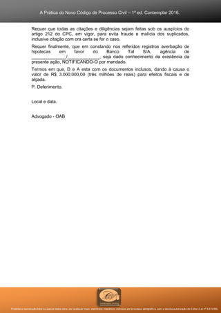 A Prática do Novo Código de Processo Civil – 1ª ed. Contemplar 2016.
Proibida a reprodução total ou parcial desta obra, por qualquer meio: eletrônico, mecânico, inclusive por processo xerográfico, sem a devida autorização do Editor (Lei nº 9.610/98).
Requer que todas as citações e diligências sejam feitas sob os auspícios do
artigo 212 do CPC, em vigor, para evita fraude e malícia dos suplicados,
inclusive citação com ora certa se for o caso.
Requer finalmente, que em constando nos referidos registros averbação de
hipotecas em favor do Banco Tal S/A, agência de
______________/_____________, seja dado conhecimento da existência da
presente ação, NOTIFICANDO-O por mandado.
Termos em que, D e A esta com os documentos inclusos, dando à causa o
valor de R$ 3.000.000,00 (três milhões de reais) para efeitos fiscais e de
alçada.
P. Deferimento.
Local e data.
Advogado - OAB
 