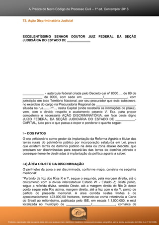 A Prática do Novo Código de Processo Civil – 1ª ed. Contemplar 2016.
Proibida a reprodução total ou parcial desta obra, por qualquer meio: eletrônico, mecânico, inclusive por processo xerográfico, sem a devida autorização do Editor (Lei nº 9.610/98).
73. Ação Discriminatória Judicial
EXCELENTÍSSIMO SENHOR DOUTOR JUIZ FEDERAL DA SEÇÃO
JUDICIÁRIA DO ESTADO DE _____________
____________ - autarquia federal criada pelo Decreto-Lei nº 0000…, de 00 de
___________ de 0000, com sede em ___________/_____________, com
jurisdição em todo Território Nacional, por seu procurador que esta subscreve,
no exercício do cargo na Procuradoria Regional de ______________________,
situada na rua....... nº..., nesta Capital (onde receberá as intimações de praxe),
vem, com o devido respeito e acatamento perante V. Exa. para propor
competente e necessária AÇÃO DISCRIMINATÓRIA, em face deste digno
JUÍZO FEDERAL DA SEÇÃO JUDICIÁRIA DO ESTADO DE ___________-
CAPITAL, tudo para o que passa a expor e ponderar o quanto segue:
I – DOS FATOS
O ora peticionário como gestor da implantação da Reforma Agrária e titular das
terras rurais do patrimônio público por incorporação estatuída em Lei, prova
que existem terras do domínio público na área ou zona abaixo descrita, que
precisam ser discriminadas para separá-las das terras do domínio privado e
consequentemente destinadas à implantação da política agrária a saber:
I.a) ÁREA OBJETO DA DISCRIMINAÇÃO
O perímetro da zona a ser discriminada, conforme mapa, consiste no seguinte
memorial:
“Partindo da foz dos Rios X e Y, segue o segundo, pela margem direita, até o
cruzamento com a divisa interestadual Estado W - Estado Z; deste ponto,
segue a referida divisa, sentido Oeste, até a margem direita do Rio X; deste
ponto segue este Rio acima, margem direita, até a foz com o rio Y, ponto de
partida do presente memorial. A área contida nestes limites é de
aproximadamente 423.000,00 hectares, tomando-se como referência a Carta
do Brasil ao milionésimo, publicada pelo IBE, em escala 1:1.000.000, e está
localizada no município de ______________/_____________, comarca de
 