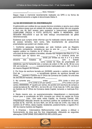 A Prática do Novo Código de Processo Civil – 1ª ed. Contemplar 2016.
Proibida a reprodução total ou parcial desta obra, por qualquer meio: eletrônico, mecânico, inclusive por processo xerográfico, sem a devida autorização do Editor (Lei nº 9.610/98).
______________/_____________, docs. Inclusos.”
Segue mapa e memorial recentemente realizado via GPS e na forma de
georreferenciamento a região é denominada Gleba X.
I.b) DA NECESSIDADE DA DISCRIMINAÇÃO
O peticionário por análise de sua equipe técnica constatou e apurou que a área
ainda estava quase que em estado de incultas, porque antes não era ocupada
e nem era de fácil acesso para posseiros e presumíveis proprietários,
CONFORME PROVA A FOTO SATÉLITE, MAPA E MEMORIAL QUE
SEGUEM INCLUSOS e que dá todo esboço circunstanciado da gleba
retromencionada.
Esclarece que cumpre ainda informar que foi realizada vistoria através de via
de acesso terrestre, bem como, feito levantamento de presumíveis
propriedades que podem ser citadas como:
1. Conforme pesquisas levantadas por este Instituto junto ao Registro
Imobiliário competente, constatou-se que no ano de ______, foi levado a
registro público no Cartório do 6º Ofício de _________________________,
uma área de terras pastais e lavradias, situada nas margens dos Rios X e Y, no
município que na época era ______________ e a comarca ainda em
______________/_____________, tendo por limites os rios X e Y e a linha
divisória dos Estados de ______________ com o Estado
_________________________, como consta do título de propriedade em
referência, que foi transcrito sob o número de ordem 3.196, às fls. 96 do Livro
3/D, em nome de ________ e posteriormente matriculado sob n. 367, no livro 2
do mesmo Registro de Imóveis.
2. Por força da escritura lavrada em 20/09/60, perante o cartório de Registro
Civil de _______________ e rerratificada através da escritura lavrada em
29/04/___, perante o Cartório do 5º Ofício da Comarca de Cuiabá, foi uma área
de 242.000,00 hectares, alienada para ___________.
3. No corrente ano, __________ entes: ________ 25% (vinte e cinco por
cento); ________, 21% (vinte e um por cento); _________, 21% (vinte e um por
cento); DDDDDDD, 4º (quatro por cento), de acordo com escritura de compra e
venda lavrada às fls. 148/149 v. do livro 48, em 13 de maio de 1.976, nas notas
do Cartório do 6º Ofício da Comarca desta Capital, tomando a matrícula R-2-
367.
4. Neste mesmo ano, os supramencionados integralizaram o mencionado
imóvel para a constituição de 90% (noventa por cento) do capital da Firma
(___________ Ltda., com sede nesta Capital, na Avenida Central, 000,
integralização efetuada através da escritura pública de conferência de bens,
lavrada às fls. 153/155, do livro 48/A, em 29 de maio de 2.976, nas notas do
Cartório do 6º Ofício, desta Capital, recebendo, posteriormente, o registro R-3-
367 do mesmo Cartório de Registro.
5. A Empresa - Colonizadora Melhoramentos Ltda. passou a efetuar o
fracionamento da área que lhe fora integralizada, efetuando as seguintes
alienações CONFORME DOCUMENTOS INCLUSOS para:
 