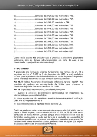 A Prática do Novo Código de Processo Civil – 1ª ed. Contemplar 2016.
Proibida a reprodução total ou parcial desta obra, por qualquer meio: eletrônico, mecânico, inclusive por processo xerográfico, sem a devida autorização do Editor (Lei nº 9.610/98).
a).................................., com área de 2.420,00 has, matrícula n. 736.
b).................................., com área de 2.420,00 has, matrícula n. 737.
c).................................., com área de 3.146,00, matrícula n. 744.
d).................................., com área de 3.146,00 has, matricula n. 745.
e).................................., com área de 3.146,00 has, matrícula n. 746.
f)..................................., com área de 3.146,00 has, matrícula n. 747.
g).................................., com área de 3.146,00 has, matrícula n. 748.
h).................................., com área de 7.260,00 has, matrícula n. 749.
i)..................................., com área de 3.146,00 has, matrícula n. 750.
j)..................................., com área de 7.078,50 has, matrícula n. 890.
k).................................., com área de 3.540,50 has, matrícula n. 891.
l)..................................., com área de 3.538,00 has, matrícula n. 892.
Diante deste quadro faz presumir que a Empresa é presumível proprietária
juntamente com os demais retromencionados em parte da área a ser
discriminada, o que justifica o interesse de agir.
II – DO DIREITO
A pretensão ora formulada encontra fundamento nas normas do art. 18 e
seguintes da Lei nº 6.383 de 7 de dezembro de 1976, a qual estabelece
normas para o processo discriminatório de terras rurais do patrimônio público,
com a finalidade de extremá-las das terras de domínio particular.
Art. 18. O Instituto Nacional de Colonização e Reforma Agrária - INCRA - fica
investido de poderes de representação da União, para promover a
discriminação judicial das terras devolutas da União.
Art. 19. O processo discriminatório judicial será promovido:
I - quando o processo discriminatório administrativo for dispensado ou
interrompido por presumida ineficácia;
II - contra aqueles que não atenderem ao edital de convocação ou à notificação
(arts. 4º e 10 da presente Lei); e
III - quando configurada a hipótese do art. 25 desta Lei.
Conforme podemos notar a necessidade do processo discriminatório nasceu
desde o Brasil Império, com o advento da Lei nº 601 de 28.09.1850, tendo
perdurado em nossa Ordem Jurídica porque em se tratando de um País de
dimensões continentais, é certo que trava-se a confusão de ocupações de
particulares que além dos perímetros que adquirem, estendem suas ocupações
também sobre terras do domínio público, portanto, criam situações que exigem
a separação através do processo discriminatório.
 