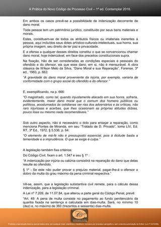 A Prática do Novo Código de Processo Civil – 1ª ed. Contemplar 2016.
Proibida a reprodução total ou parcial desta obra, por qualquer meio: eletrônico, mecânico, inclusive por processo xerográfico, sem a devida autorização do Editor (Lei nº 9.610/98).
Em ambos os casos prevê-se a possibilidade de indenização decorrente de
dano moral.
Toda pessoa tem um patrimônio jurídico, constituído por seus bens materiais e
morais.
Estes, constituem-se de todos os atributos físicos ou imateriais inerentes à
pessoa, aqui incluídos seus dotes artístico-culturais-intelectuais, sua honra, sua
própria imagem, seu direito de ter paz e privacidade.
E a ofensa a qualquer desses direitos constitui o que se convencionou chamar
dano moral, hoje indenizável, em face dos preceitos constitucionais supra.
Na fixação, hão de ser consideradas as condições especiais e pessoais do
ofendido e do ofensor, eis que esse dano, em si, não é mensurável. A obra
clássica de Wilson Melo da Silva, “Dano Moral e sua Reparação”, Forense, 3ª
ed., 1983, p. 663:
“A gravidade do dano moral proveniente da injúria, por exemplo, variaria de
conformidade com o grupo social do ofendido e do ofensor.”
E, exemplificando, na p. 666:
“O magistrado, como tal, quando injustamente atacado em sua honra, sofreria,
evidentemente, maior dano moral que o comum dos homens públicos ou
políticos, acostumados às cotidianas ver rias dos adversários e às críticas, não
raro injuriosas e acerbas, que lhes ocasionam as próprias atitudes dúbias,
pouco lisas ou mesmo nada recomendáveis.”
Sob outro aspecto, não é necessário o dolo para ensejar a reparação, como
menciona Pontes de Miranda, em seu “Tratado de D. Privado”, tomo LIV, Ed.
RT, 3ª Ed., 1972, § 5.536, p. 64:
“O elemento de má-fé não é pressuposto essencial, pois à ilicitude basta a
temeridade e a imprudência. O que se exige é culpa.”
A legislação também fixa critérios:
Do Código Civil, fixam o art. 1.547 e seu § 1º :
“A indenização por injúria ou calúnia consistirá na reparação do dano que delas
resulte ao ofendido.
§ 1º - Se este não puder provar o prejuízo material, pagar-lhe-á o ofensor o
dobro da multa do grau máximo da pena criminal respectiva.”
Vê-se, assim, que a legislação substantiva civil remete, para o cálculo dessa
indenização, para a legislação criminal.
A Lei nº 7.209, de 11.07.84, que alterou a parte geral do Código Penal, prevê:
“Art. 49: A pena de multa consiste no pagamento ao fundo penitenciário da
quantia fixada na sentença e calculada em dias-multa. Será, no mínimo 10
(dez) e, no máximo de 360 (trezentos e sessenta) dias-multa.
 