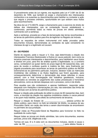 A Prática do Novo Código de Processo Civil – 1ª ed. Contemplar 2016.
Proibida a reprodução total ou parcial desta obra, por qualquer meio: eletrônico, mecânico, inclusive por processo xerográfico, sem a devida autorização do Editor (Lei nº 9.610/98).
O procedimento antes da Lei vigente, era regulado pela Lei nº 3.081 de 22 de
dezembro de 1956, que também já exigia o chamamento dos interessados
conhecidos e os ausentes ou desconhecidos para habilitar ou contestar a ação
que seguia o processo ordinário, oportunidade em que exibiam seus títulos
para reconhecimento.
Na ótica da Lei nº 6.383/76, exige o chamamento para o exercício do direito de
defesa dos interessados, que se contestação houver estabelecerá o
contencioso, permitindo todos os meios de provas em direito admitidas,
culminando com a sentença.
Após a sentença, procede-se a fase de demarcação das terras reconhecidas e
as terras do patrimônio público para fins de legitimar no Registro de Imóveis.
Todos os requisitos de ordem instrumental civil estão provados pelos
documentos inclusos, demonstradas as condições da ação consistente no
interesse de agir e a legitimatio ad causam.
III – DO PEDIDO
Diante do exposto, pede e requer a V. Exa. seja determinada a citação dos
interessados Francisco Desbravador e Outros (in causa petendi), bem como os
terceiros possíveis interessados e desconhecidos, para habilitarem seus títulos
e direitos em juízo, para fins de análise quanto à legitimidade, ou a contrario
sensu, contestarem se quiser dentro do prazo legal de 60 (sessenta) dias, sob
pena de revelia e confesso quanto à matéria de fato, para finalmente ser
julgada procedente para reconhecer as terras do patrimônio público do INCRA
extremando-as do patrimônio particular, inclusive, declarar nulas as matrículas
imobiliárias não exibidas e os títulos ilegítimos que forem apurados, para
consequentemente determinar a demarcação das áreas referidas in causa
petendi, com a final homologação dos trabalhos geodésicos, inclusive,
condenados os vencidos ao pagamento das custas processuais e honorários
advocatícios, como as demais despesas com o processo, como é de direito.
Para aqueles que não contestarem e apenas habilitarem, responder pelas
despesas com medições e demarcações pro rata, nas extensões das linhas de
suas divisas com as terras do patrimônio público.
Requer a citação pela publicação de edital no prazo de 60 (sessenta) dias, bem
como, a inscrição da citação nos registros imobiliários citados in causa petendi
e de quem mais habilitar, para efeito de conhecimento de terceiros.
Requer a citação do Estado de ___________________, pessoa jurídica de
direito público, para intervir no feito se entender de direito, na pessoa de seu
Procurador Geral, em razão das terras a serem discriminadas se encontrarem
no perímetro de sua jurisdição.
Requer vistas ao Procurador-Geral da República para funcionar no feito na
qualidade de custos legis.
Requer todas as provas em direito admitidas, tais como documentos, exames
periciais, prova oral, diligências e etc.
Termos em que, D e A esta com os documentos inclusos, dando à causa o
valor de R$ ________________ (_________________) para efeitos fiscais e
 