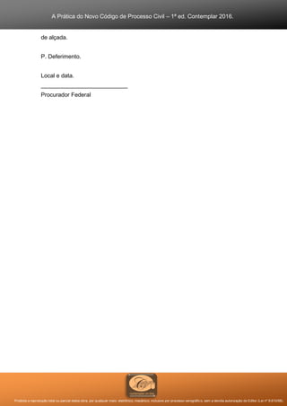 A Prática do Novo Código de Processo Civil – 1ª ed. Contemplar 2016.
Proibida a reprodução total ou parcial desta obra, por qualquer meio: eletrônico, mecânico, inclusive por processo xerográfico, sem a devida autorização do Editor (Lei nº 9.610/98).
de alçada.
P. Deferimento.
Local e data.
___________________________
Procurador Federal
 