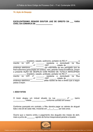 A Prática do Novo Código de Processo Civil – 1ª ed. Contemplar 2016.
Proibida a reprodução total ou parcial desta obra, por qualquer meio: eletrônico, mecânico, inclusive por processo xerográfico, sem a devida autorização do Editor (Lei nº 9.610/98).
74. Ação de Despejo
EXCELENTÍSSIMO SENHOR DOUTOR JUIZ DE DIREITO DA ___ VARA
CÍVEL DA COMARCA DE ________________
____________, brasileiro, casado, autônomo, portador do RG nº __________ e
inscrito no CPF nº _______, residente e domiciliado na Rua
__________________, nº _______, CEP ______, cidade de ____________,
endereço eletrônico ____________, por intermédio de seu advogado que ao
final subscreve (procuração em anexo), vem, perante Vossa Excelência, propor
a presente AÇÃO DE DESPEJO COM PEDIDO DE TUTELA ANTECIPADA
____________, brasileiro, casado, profissão, portador do RG nº __________ e
inscrito no CPF nº _______, residente e domiciliado na Rua
__________________, nº _______, CEP ______, cidade de ____________,
endereço eletrônico ____________, pelas razões de fato e direito que a seguir
passa a expor.
I. DOS FATOS
O Autor alugou um imóvel situado na rua ________, nº __, bairro
___________, cidade _____________, conforme contrato em anexo.
Conforme avençado em contrato, o Réu deveria pagar os valores de aluguel
todo o dia 20 de cada mês, iniciando em __/___/____, por dois anos.
Ocorre que o mesmo omitiu o pagamento dos aluguéis dos meses de abril,
maio e junho de _______, agindo de forma irresponsável perante o locador.
 