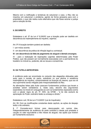 A Prática do Novo Código de Processo Civil – 1ª ed. Contemplar 2016.
Proibida a reprodução total ou parcial desta obra, por qualquer meio: eletrônico, mecânico, inclusive por processo xerográfico, sem a devida autorização do Editor (Lei nº 9.610/98).
Mesmo com a notificação e tentativas de solucionar o caso, o Réu não se
importou em solucionar o problema, agindo de forma grosseira para com o
proprietário, o que não restou outra alternativa que não fosse acionar a justiça
para a solução da lide.
II. DO DIREITO
Estabelece o art. 9º da Lei nº 8.245/91 que a locação pode ser desfeita em
decorrência do inadimplemento do inquilino, vejamos:
Art. 9º A locação também poderá ser desfeita:
I - por mútuo acordo;
II - em decorrência da prática de infração legal ou contratual;
III - em decorrência da falta de pagamento do aluguel e demais encargos;
IV - para a realização de reparações urgentes determinadas pelo Poder
Público, que não possam ser normalmente executadas com a permanência do
locatário no imóvel ou, podendo, ele se recuse a consenti-las.
III. DA TUTELA ANTECIPADA
A evidência pode ser encontrada no conjunto das alegações efetuadas pelo
autor para a revisão do pacto, sobretudo no que pertine à existência
inadimplência do inquilino, comprometendo as finanças do mesmo, que ora vê
seu suprimento sendo mitigado pela irresponsabilidade do Réu.
As afirmações feitas pelo Autor possuem fundamentos jurídicos que levam a
acreditar serem verdadeiros e, neste caso, decorre dos argumentos
expendidos na inicial em conjugando-os com os fundamentos esposados acima
com a salutar regra do art. 5º, XXV, da CF/88 - “a lei não excluirá da
apreciação do Poder Judiciário lesão ou ameaça a direito.”
Estabelece o art. 59 da Lei nº 8.245/91 (Lei do Inquilinato):
Art. 59. Com as modificações constantes deste capítulo, as ações de despejo
terão o rito ordinário.
§ 1º Conceder-se-á liminar para desocupação em quinze dias,
independentemente da audiência da parte contrária e desde que prestada a
caução no valor equivalente a três meses de aluguel, nas ações que tiverem
por fundamento exclusivo:
 